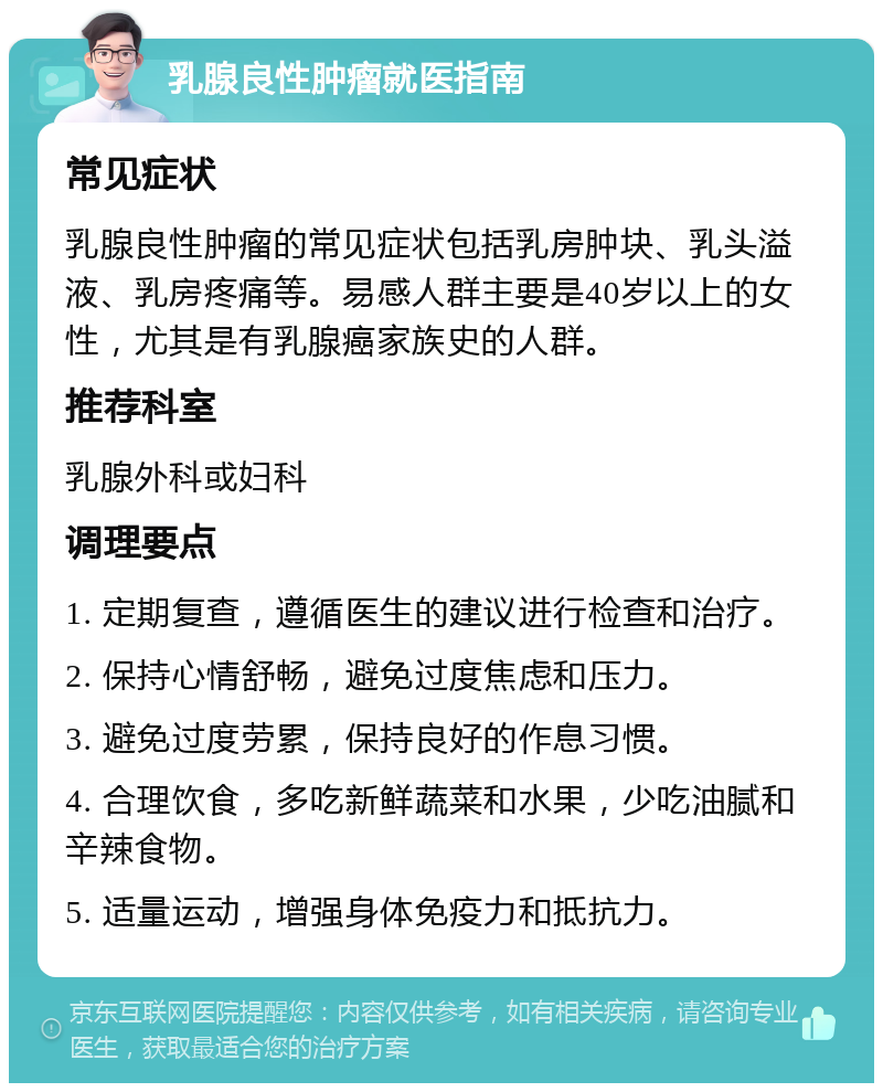 乳腺良性肿瘤就医指南 常见症状 乳腺良性肿瘤的常见症状包括乳房肿块、乳头溢液、乳房疼痛等。易感人群主要是40岁以上的女性，尤其是有乳腺癌家族史的人群。 推荐科室 乳腺外科或妇科 调理要点 1. 定期复查，遵循医生的建议进行检查和治疗。 2. 保持心情舒畅，避免过度焦虑和压力。 3. 避免过度劳累，保持良好的作息习惯。 4. 合理饮食，多吃新鲜蔬菜和水果，少吃油腻和辛辣食物。 5. 适量运动，增强身体免疫力和抵抗力。