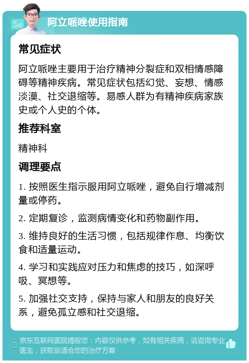 阿立哌唑使用指南 常见症状 阿立哌唑主要用于治疗精神分裂症和双相情感障碍等精神疾病。常见症状包括幻觉、妄想、情感淡漠、社交退缩等。易感人群为有精神疾病家族史或个人史的个体。 推荐科室 精神科 调理要点 1. 按照医生指示服用阿立哌唑，避免自行增减剂量或停药。 2. 定期复诊，监测病情变化和药物副作用。 3. 维持良好的生活习惯，包括规律作息、均衡饮食和适量运动。 4. 学习和实践应对压力和焦虑的技巧，如深呼吸、冥想等。 5. 加强社交支持，保持与家人和朋友的良好关系，避免孤立感和社交退缩。