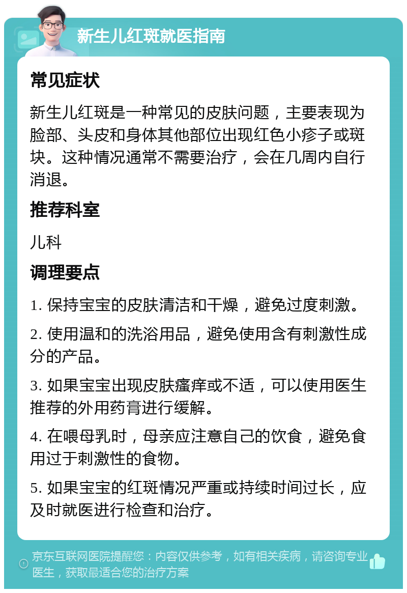 新生儿红斑就医指南 常见症状 新生儿红斑是一种常见的皮肤问题，主要表现为脸部、头皮和身体其他部位出现红色小疹子或斑块。这种情况通常不需要治疗，会在几周内自行消退。 推荐科室 儿科 调理要点 1. 保持宝宝的皮肤清洁和干燥，避免过度刺激。 2. 使用温和的洗浴用品，避免使用含有刺激性成分的产品。 3. 如果宝宝出现皮肤瘙痒或不适，可以使用医生推荐的外用药膏进行缓解。 4. 在喂母乳时，母亲应注意自己的饮食，避免食用过于刺激性的食物。 5. 如果宝宝的红斑情况严重或持续时间过长，应及时就医进行检查和治疗。