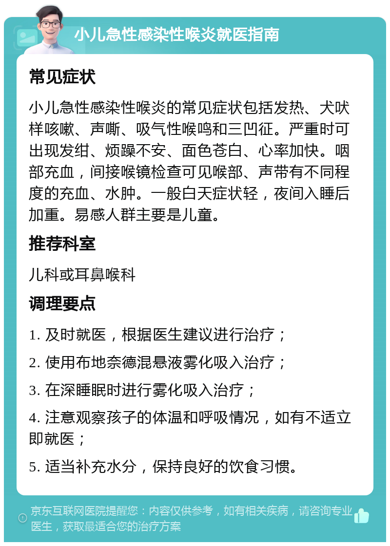 小儿急性感染性喉炎就医指南 常见症状 小儿急性感染性喉炎的常见症状包括发热、犬吠样咳嗽、声嘶、吸气性喉鸣和三凹征。严重时可出现发绀、烦躁不安、面色苍白、心率加快。咽部充血，间接喉镜检查可见喉部、声带有不同程度的充血、水肿。一般白天症状轻，夜间入睡后加重。易感人群主要是儿童。 推荐科室 儿科或耳鼻喉科 调理要点 1. 及时就医，根据医生建议进行治疗； 2. 使用布地奈德混悬液雾化吸入治疗； 3. 在深睡眠时进行雾化吸入治疗； 4. 注意观察孩子的体温和呼吸情况，如有不适立即就医； 5. 适当补充水分，保持良好的饮食习惯。