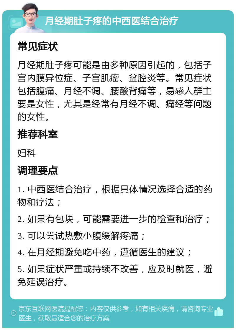 月经期肚子疼的中西医结合治疗 常见症状 月经期肚子疼可能是由多种原因引起的，包括子宫内膜异位症、子宫肌瘤、盆腔炎等。常见症状包括腹痛、月经不调、腰酸背痛等，易感人群主要是女性，尤其是经常有月经不调、痛经等问题的女性。 推荐科室 妇科 调理要点 1. 中西医结合治疗，根据具体情况选择合适的药物和疗法； 2. 如果有包块，可能需要进一步的检查和治疗； 3. 可以尝试热敷小腹缓解疼痛； 4. 在月经期避免吃中药，遵循医生的建议； 5. 如果症状严重或持续不改善，应及时就医，避免延误治疗。