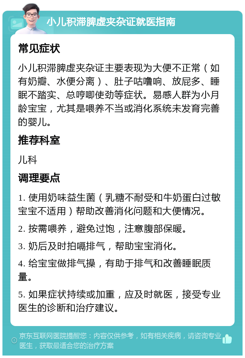 小儿积滞脾虚夹杂证就医指南 常见症状 小儿积滞脾虚夹杂证主要表现为大便不正常（如有奶瓣、水便分离）、肚子咕噜响、放屁多、睡眠不踏实、总哼唧使劲等症状。易感人群为小月龄宝宝，尤其是喂养不当或消化系统未发育完善的婴儿。 推荐科室 儿科 调理要点 1. 使用奶味益生菌（乳糖不耐受和牛奶蛋白过敏宝宝不适用）帮助改善消化问题和大便情况。 2. 按需喂养，避免过饱，注意腹部保暖。 3. 奶后及时拍嗝排气，帮助宝宝消化。 4. 给宝宝做排气操，有助于排气和改善睡眠质量。 5. 如果症状持续或加重，应及时就医，接受专业医生的诊断和治疗建议。