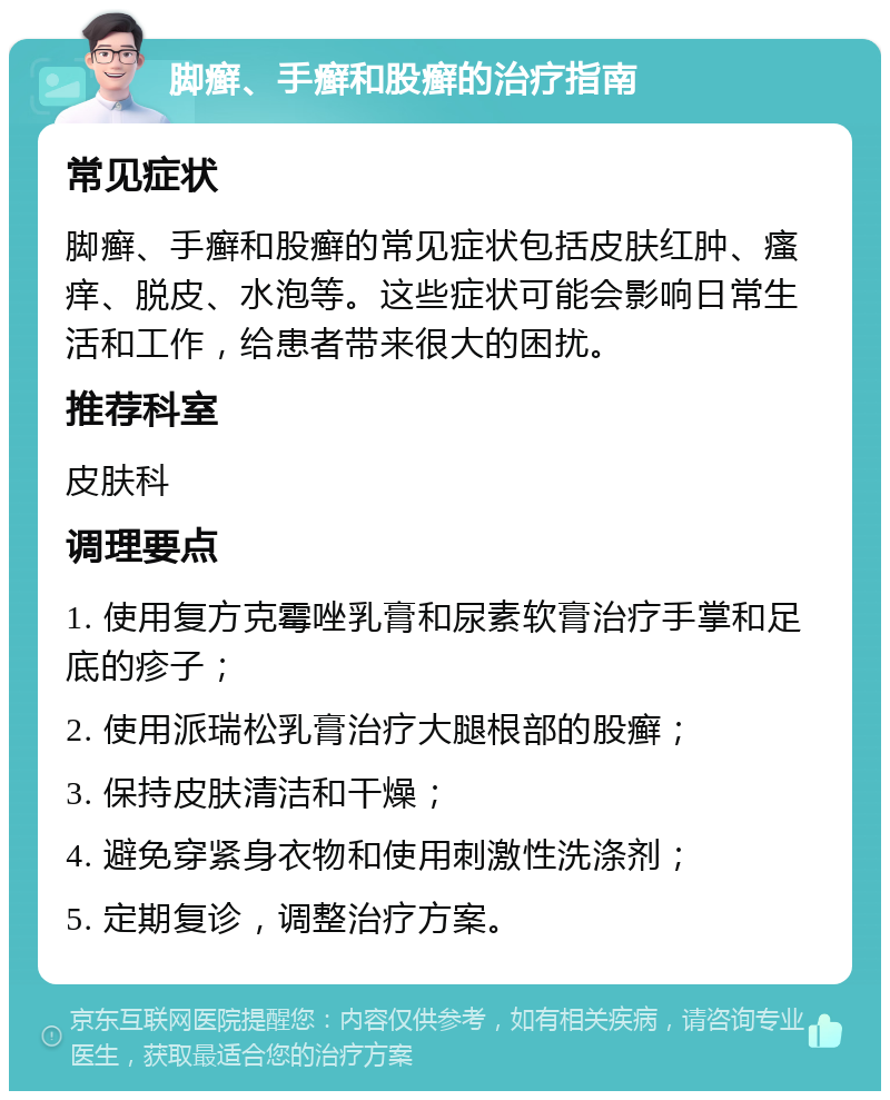 脚癣、手癣和股癣的治疗指南 常见症状 脚癣、手癣和股癣的常见症状包括皮肤红肿、瘙痒、脱皮、水泡等。这些症状可能会影响日常生活和工作，给患者带来很大的困扰。 推荐科室 皮肤科 调理要点 1. 使用复方克霉唑乳膏和尿素软膏治疗手掌和足底的疹子； 2. 使用派瑞松乳膏治疗大腿根部的股癣； 3. 保持皮肤清洁和干燥； 4. 避免穿紧身衣物和使用刺激性洗涤剂； 5. 定期复诊，调整治疗方案。