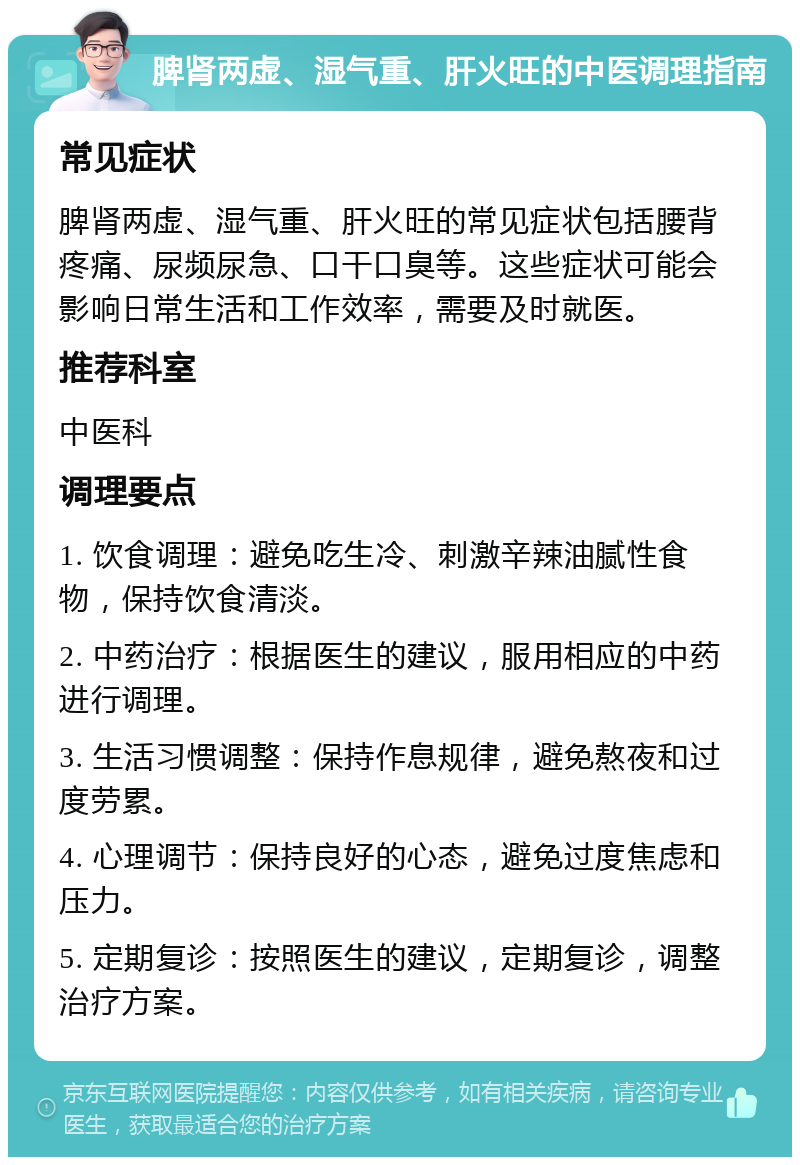 脾肾两虚、湿气重、肝火旺的中医调理指南 常见症状 脾肾两虚、湿气重、肝火旺的常见症状包括腰背疼痛、尿频尿急、口干口臭等。这些症状可能会影响日常生活和工作效率，需要及时就医。 推荐科室 中医科 调理要点 1. 饮食调理：避免吃生冷、刺激辛辣油腻性食物，保持饮食清淡。 2. 中药治疗：根据医生的建议，服用相应的中药进行调理。 3. 生活习惯调整：保持作息规律，避免熬夜和过度劳累。 4. 心理调节：保持良好的心态，避免过度焦虑和压力。 5. 定期复诊：按照医生的建议，定期复诊，调整治疗方案。