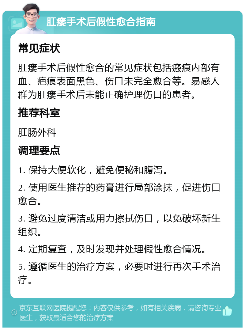 肛瘘手术后假性愈合指南 常见症状 肛瘘手术后假性愈合的常见症状包括瘢痕内部有血、疤痕表面黑色、伤口未完全愈合等。易感人群为肛瘘手术后未能正确护理伤口的患者。 推荐科室 肛肠外科 调理要点 1. 保持大便软化，避免便秘和腹泻。 2. 使用医生推荐的药膏进行局部涂抹，促进伤口愈合。 3. 避免过度清洁或用力擦拭伤口，以免破坏新生组织。 4. 定期复查，及时发现并处理假性愈合情况。 5. 遵循医生的治疗方案，必要时进行再次手术治疗。