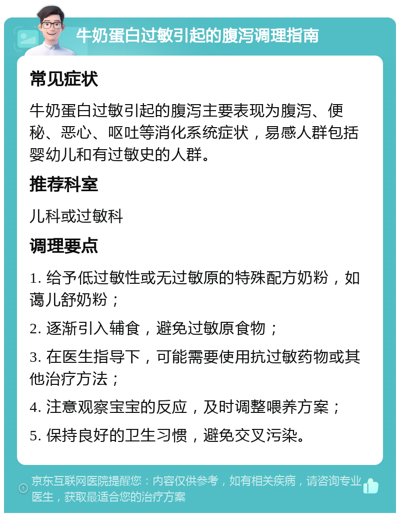 牛奶蛋白过敏引起的腹泻调理指南 常见症状 牛奶蛋白过敏引起的腹泻主要表现为腹泻、便秘、恶心、呕吐等消化系统症状，易感人群包括婴幼儿和有过敏史的人群。 推荐科室 儿科或过敏科 调理要点 1. 给予低过敏性或无过敏原的特殊配方奶粉，如蔼儿舒奶粉； 2. 逐渐引入辅食，避免过敏原食物； 3. 在医生指导下，可能需要使用抗过敏药物或其他治疗方法； 4. 注意观察宝宝的反应，及时调整喂养方案； 5. 保持良好的卫生习惯，避免交叉污染。