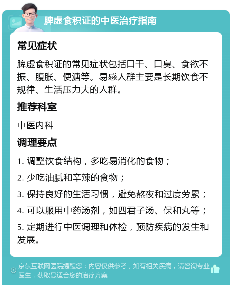 脾虚食积证的中医治疗指南 常见症状 脾虚食积证的常见症状包括口干、口臭、食欲不振、腹胀、便溏等。易感人群主要是长期饮食不规律、生活压力大的人群。 推荐科室 中医内科 调理要点 1. 调整饮食结构，多吃易消化的食物； 2. 少吃油腻和辛辣的食物； 3. 保持良好的生活习惯，避免熬夜和过度劳累； 4. 可以服用中药汤剂，如四君子汤、保和丸等； 5. 定期进行中医调理和体检，预防疾病的发生和发展。