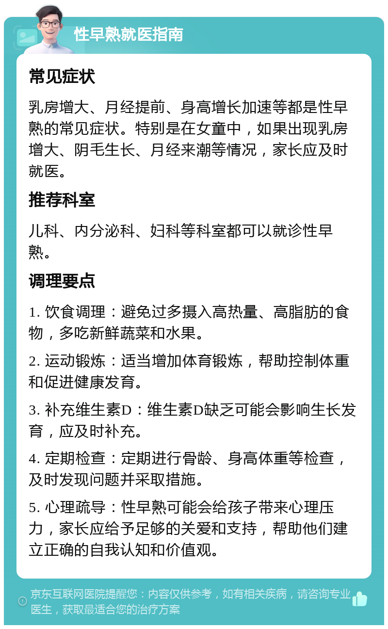 性早熟就医指南 常见症状 乳房增大、月经提前、身高增长加速等都是性早熟的常见症状。特别是在女童中，如果出现乳房增大、阴毛生长、月经来潮等情况，家长应及时就医。 推荐科室 儿科、内分泌科、妇科等科室都可以就诊性早熟。 调理要点 1. 饮食调理：避免过多摄入高热量、高脂肪的食物，多吃新鲜蔬菜和水果。 2. 运动锻炼：适当增加体育锻炼，帮助控制体重和促进健康发育。 3. 补充维生素D：维生素D缺乏可能会影响生长发育，应及时补充。 4. 定期检查：定期进行骨龄、身高体重等检查，及时发现问题并采取措施。 5. 心理疏导：性早熟可能会给孩子带来心理压力，家长应给予足够的关爱和支持，帮助他们建立正确的自我认知和价值观。