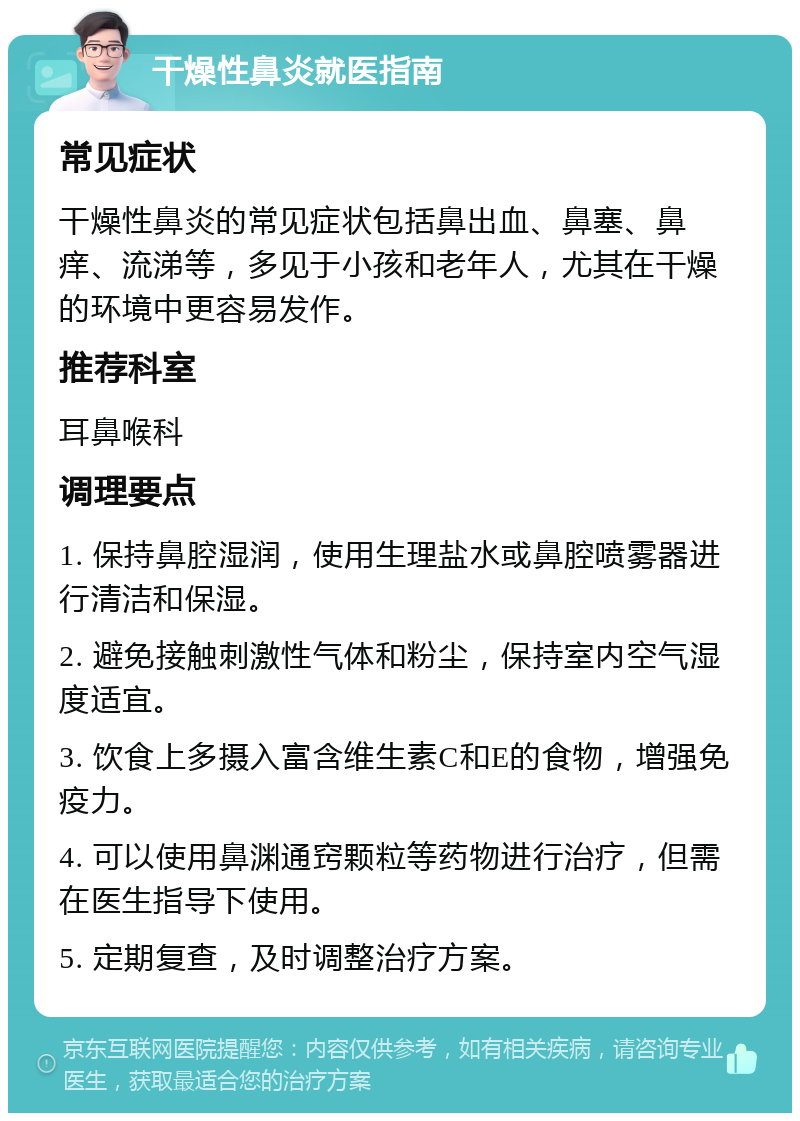 干燥性鼻炎就医指南 常见症状 干燥性鼻炎的常见症状包括鼻出血、鼻塞、鼻痒、流涕等，多见于小孩和老年人，尤其在干燥的环境中更容易发作。 推荐科室 耳鼻喉科 调理要点 1. 保持鼻腔湿润，使用生理盐水或鼻腔喷雾器进行清洁和保湿。 2. 避免接触刺激性气体和粉尘，保持室内空气湿度适宜。 3. 饮食上多摄入富含维生素C和E的食物，增强免疫力。 4. 可以使用鼻渊通窍颗粒等药物进行治疗，但需在医生指导下使用。 5. 定期复查，及时调整治疗方案。