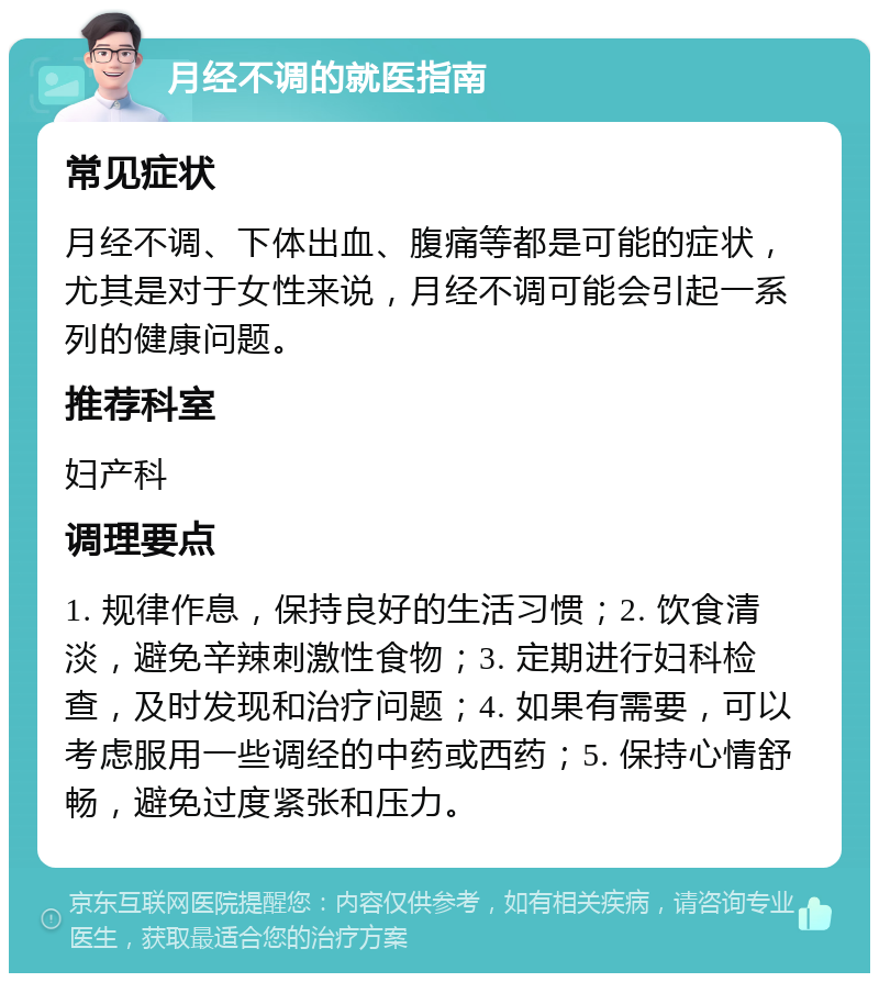 月经不调的就医指南 常见症状 月经不调、下体出血、腹痛等都是可能的症状，尤其是对于女性来说，月经不调可能会引起一系列的健康问题。 推荐科室 妇产科 调理要点 1. 规律作息，保持良好的生活习惯；2. 饮食清淡，避免辛辣刺激性食物；3. 定期进行妇科检查，及时发现和治疗问题；4. 如果有需要，可以考虑服用一些调经的中药或西药；5. 保持心情舒畅，避免过度紧张和压力。