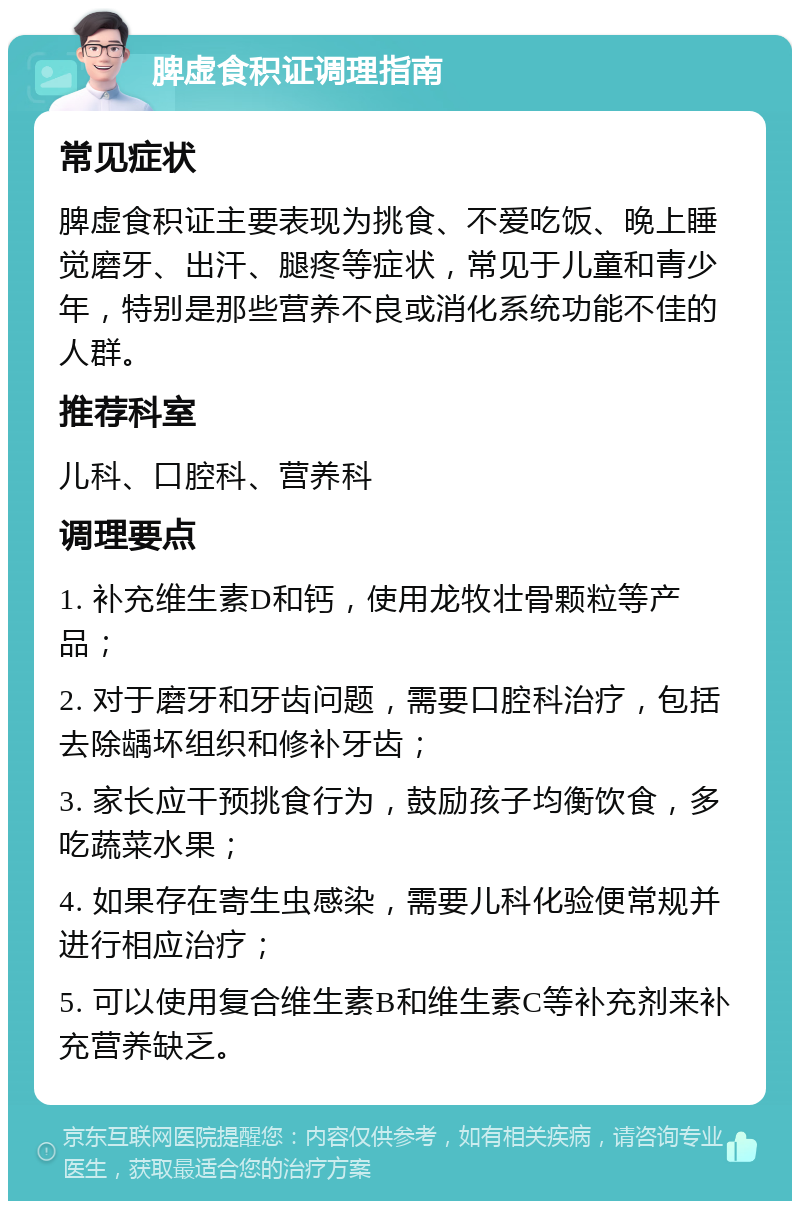 脾虚食积证调理指南 常见症状 脾虚食积证主要表现为挑食、不爱吃饭、晚上睡觉磨牙、出汗、腿疼等症状，常见于儿童和青少年，特别是那些营养不良或消化系统功能不佳的人群。 推荐科室 儿科、口腔科、营养科 调理要点 1. 补充维生素D和钙，使用龙牧壮骨颗粒等产品； 2. 对于磨牙和牙齿问题，需要口腔科治疗，包括去除龋坏组织和修补牙齿； 3. 家长应干预挑食行为，鼓励孩子均衡饮食，多吃蔬菜水果； 4. 如果存在寄生虫感染，需要儿科化验便常规并进行相应治疗； 5. 可以使用复合维生素B和维生素C等补充剂来补充营养缺乏。