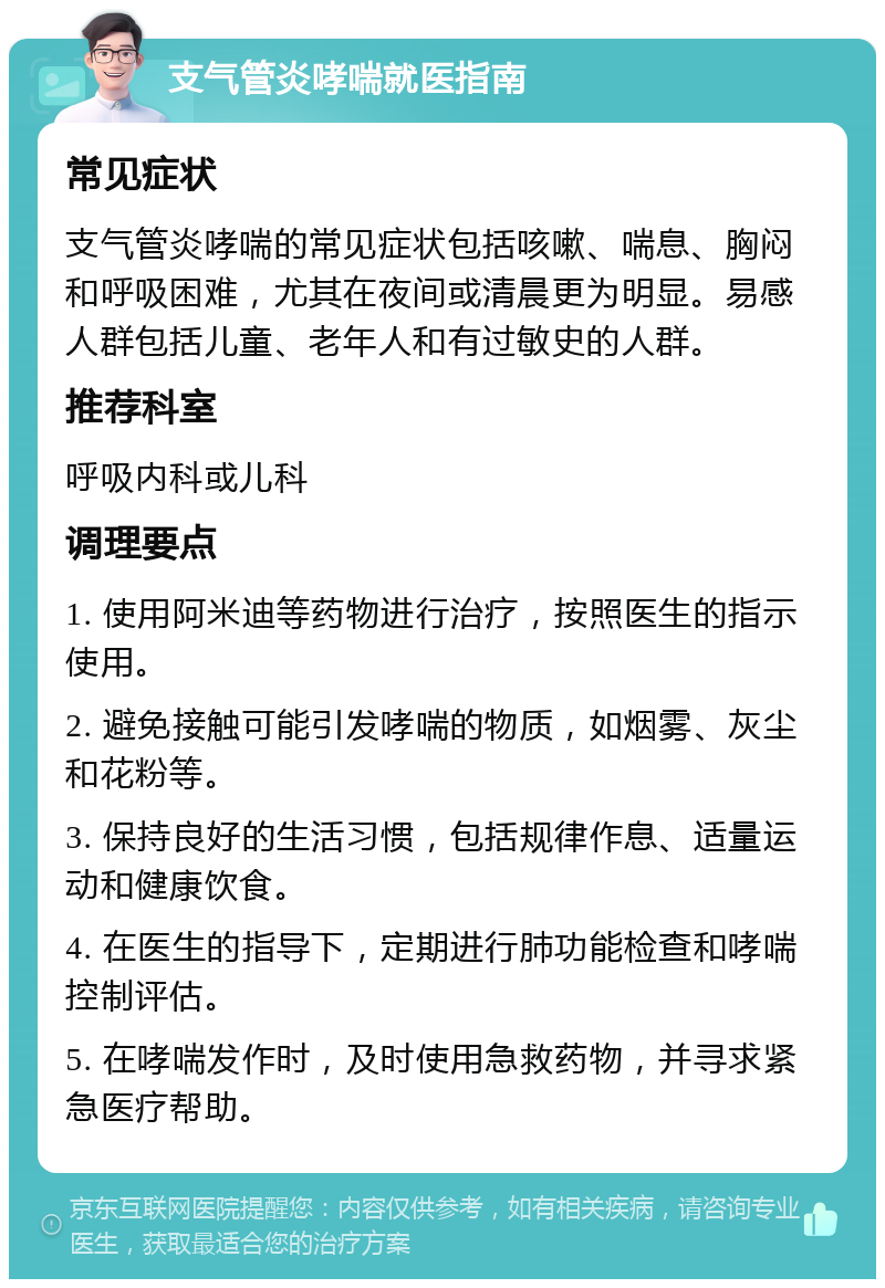 支气管炎哮喘就医指南 常见症状 支气管炎哮喘的常见症状包括咳嗽、喘息、胸闷和呼吸困难，尤其在夜间或清晨更为明显。易感人群包括儿童、老年人和有过敏史的人群。 推荐科室 呼吸内科或儿科 调理要点 1. 使用阿米迪等药物进行治疗，按照医生的指示使用。 2. 避免接触可能引发哮喘的物质，如烟雾、灰尘和花粉等。 3. 保持良好的生活习惯，包括规律作息、适量运动和健康饮食。 4. 在医生的指导下，定期进行肺功能检查和哮喘控制评估。 5. 在哮喘发作时，及时使用急救药物，并寻求紧急医疗帮助。