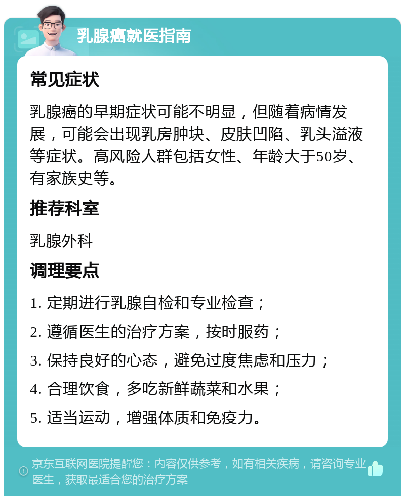 乳腺癌就医指南 常见症状 乳腺癌的早期症状可能不明显，但随着病情发展，可能会出现乳房肿块、皮肤凹陷、乳头溢液等症状。高风险人群包括女性、年龄大于50岁、有家族史等。 推荐科室 乳腺外科 调理要点 1. 定期进行乳腺自检和专业检查； 2. 遵循医生的治疗方案，按时服药； 3. 保持良好的心态，避免过度焦虑和压力； 4. 合理饮食，多吃新鲜蔬菜和水果； 5. 适当运动，增强体质和免疫力。