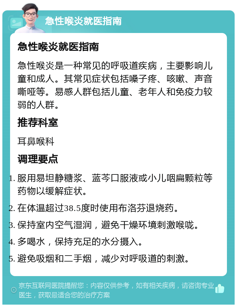 急性喉炎就医指南 急性喉炎就医指南 急性喉炎是一种常见的呼吸道疾病，主要影响儿童和成人。其常见症状包括嗓子疼、咳嗽、声音嘶哑等。易感人群包括儿童、老年人和免疫力较弱的人群。 推荐科室 耳鼻喉科 调理要点 服用易坦静糖浆、蓝芩口服液或小儿咽扁颗粒等药物以缓解症状。 在体温超过38.5度时使用布洛芬退烧药。 保持室内空气湿润，避免干燥环境刺激喉咙。 多喝水，保持充足的水分摄入。 避免吸烟和二手烟，减少对呼吸道的刺激。