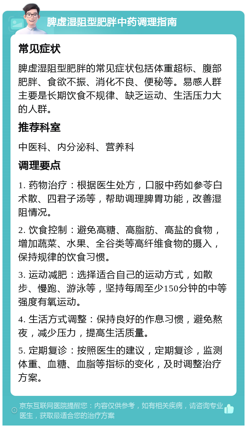 脾虚湿阻型肥胖中药调理指南 常见症状 脾虚湿阻型肥胖的常见症状包括体重超标、腹部肥胖、食欲不振、消化不良、便秘等。易感人群主要是长期饮食不规律、缺乏运动、生活压力大的人群。 推荐科室 中医科、内分泌科、营养科 调理要点 1. 药物治疗：根据医生处方，口服中药如参苓白术散、四君子汤等，帮助调理脾胃功能，改善湿阻情况。 2. 饮食控制：避免高糖、高脂肪、高盐的食物，增加蔬菜、水果、全谷类等高纤维食物的摄入，保持规律的饮食习惯。 3. 运动减肥：选择适合自己的运动方式，如散步、慢跑、游泳等，坚持每周至少150分钟的中等强度有氧运动。 4. 生活方式调整：保持良好的作息习惯，避免熬夜，减少压力，提高生活质量。 5. 定期复诊：按照医生的建议，定期复诊，监测体重、血糖、血脂等指标的变化，及时调整治疗方案。