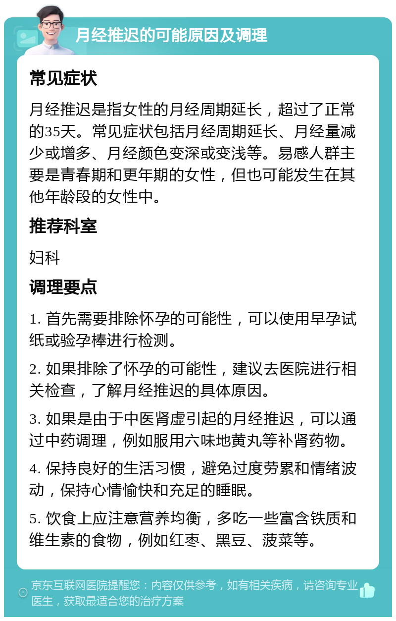 月经推迟的可能原因及调理 常见症状 月经推迟是指女性的月经周期延长，超过了正常的35天。常见症状包括月经周期延长、月经量减少或增多、月经颜色变深或变浅等。易感人群主要是青春期和更年期的女性，但也可能发生在其他年龄段的女性中。 推荐科室 妇科 调理要点 1. 首先需要排除怀孕的可能性，可以使用早孕试纸或验孕棒进行检测。 2. 如果排除了怀孕的可能性，建议去医院进行相关检查，了解月经推迟的具体原因。 3. 如果是由于中医肾虚引起的月经推迟，可以通过中药调理，例如服用六味地黄丸等补肾药物。 4. 保持良好的生活习惯，避免过度劳累和情绪波动，保持心情愉快和充足的睡眠。 5. 饮食上应注意营养均衡，多吃一些富含铁质和维生素的食物，例如红枣、黑豆、菠菜等。