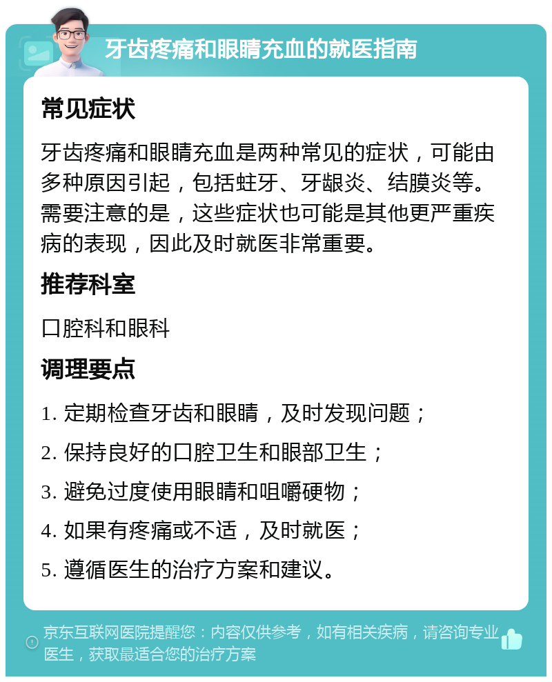 牙齿疼痛和眼睛充血的就医指南 常见症状 牙齿疼痛和眼睛充血是两种常见的症状，可能由多种原因引起，包括蛀牙、牙龈炎、结膜炎等。需要注意的是，这些症状也可能是其他更严重疾病的表现，因此及时就医非常重要。 推荐科室 口腔科和眼科 调理要点 1. 定期检查牙齿和眼睛，及时发现问题； 2. 保持良好的口腔卫生和眼部卫生； 3. 避免过度使用眼睛和咀嚼硬物； 4. 如果有疼痛或不适，及时就医； 5. 遵循医生的治疗方案和建议。