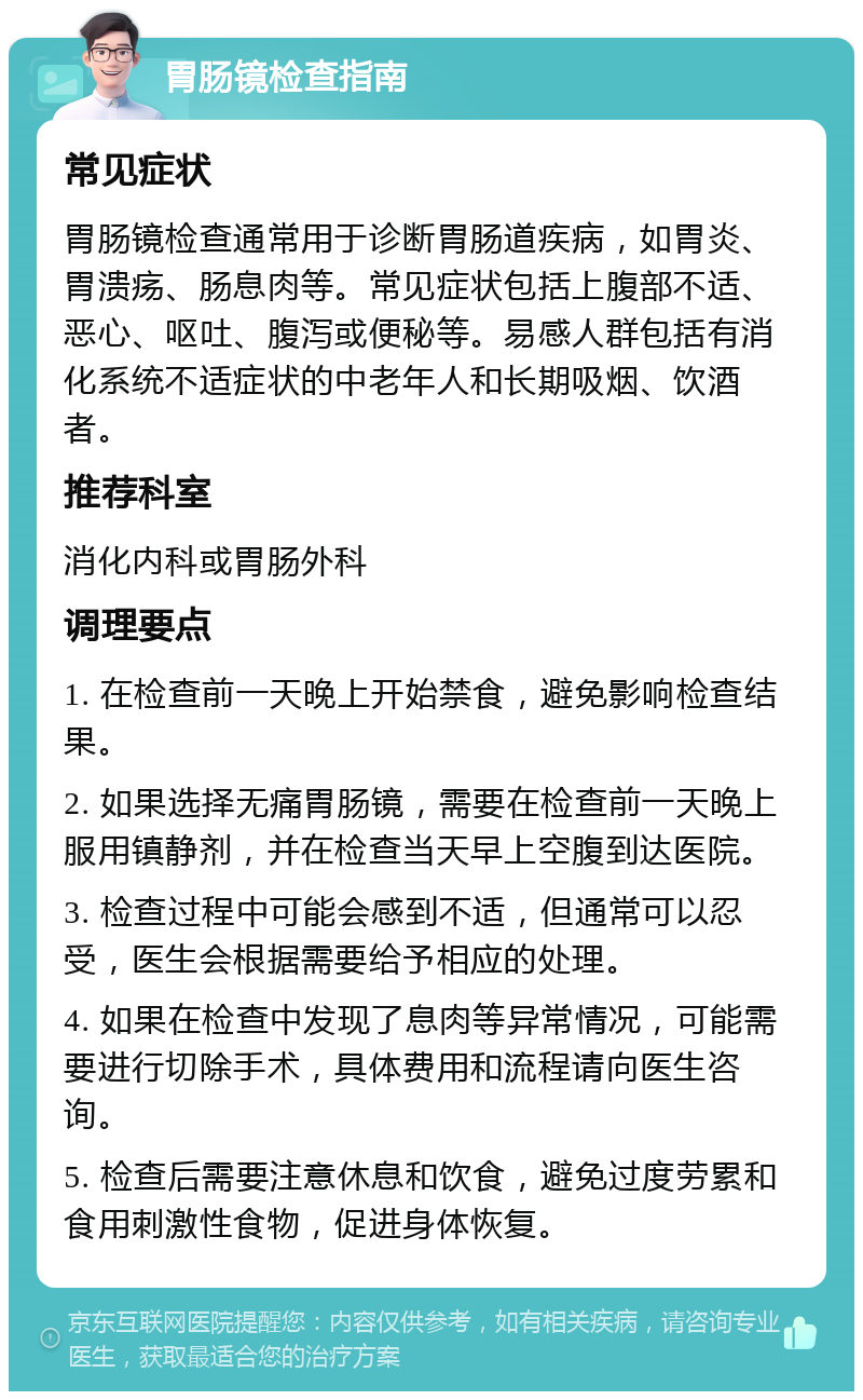 胃肠镜检查指南 常见症状 胃肠镜检查通常用于诊断胃肠道疾病，如胃炎、胃溃疡、肠息肉等。常见症状包括上腹部不适、恶心、呕吐、腹泻或便秘等。易感人群包括有消化系统不适症状的中老年人和长期吸烟、饮酒者。 推荐科室 消化内科或胃肠外科 调理要点 1. 在检查前一天晚上开始禁食，避免影响检查结果。 2. 如果选择无痛胃肠镜，需要在检查前一天晚上服用镇静剂，并在检查当天早上空腹到达医院。 3. 检查过程中可能会感到不适，但通常可以忍受，医生会根据需要给予相应的处理。 4. 如果在检查中发现了息肉等异常情况，可能需要进行切除手术，具体费用和流程请向医生咨询。 5. 检查后需要注意休息和饮食，避免过度劳累和食用刺激性食物，促进身体恢复。