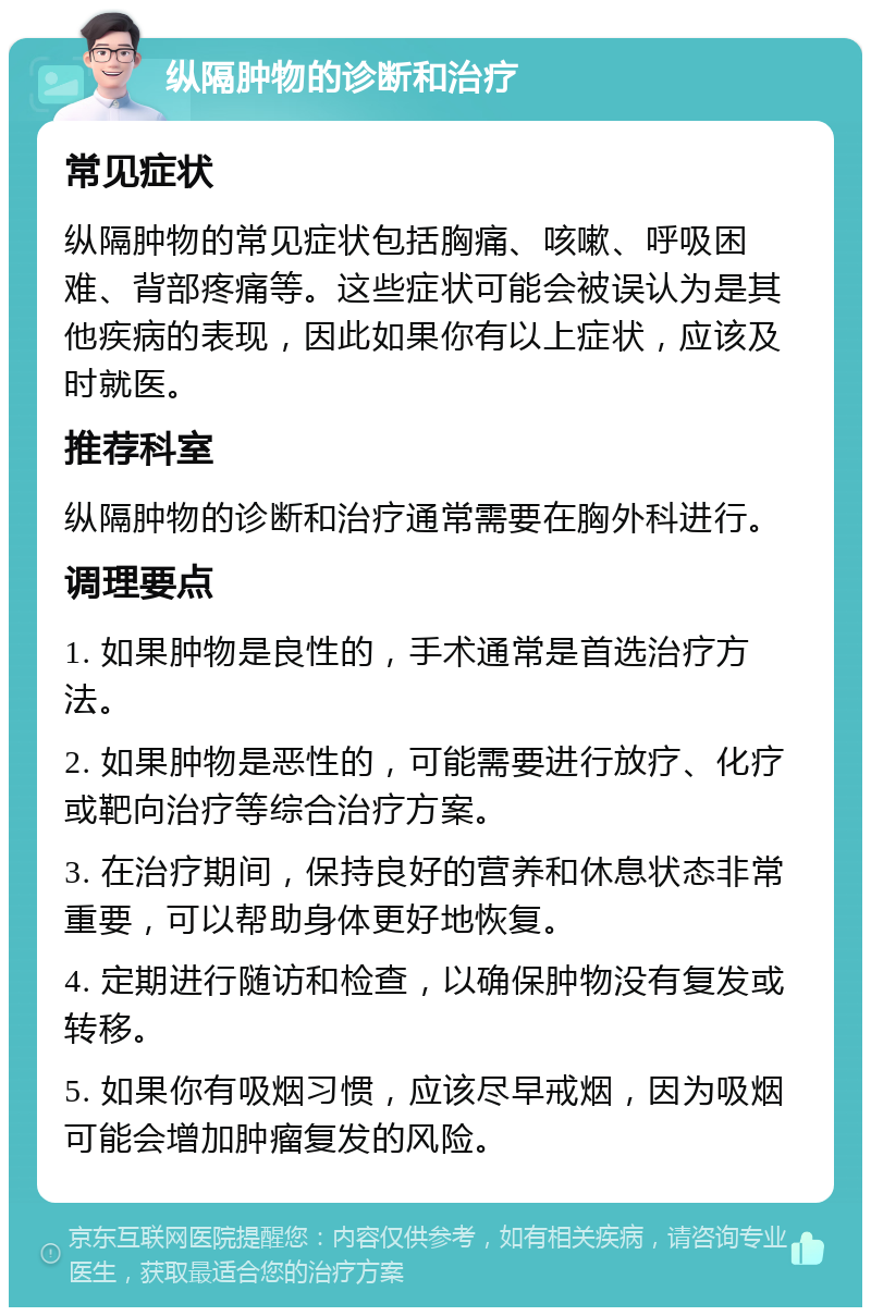 纵隔肿物的诊断和治疗 常见症状 纵隔肿物的常见症状包括胸痛、咳嗽、呼吸困难、背部疼痛等。这些症状可能会被误认为是其他疾病的表现，因此如果你有以上症状，应该及时就医。 推荐科室 纵隔肿物的诊断和治疗通常需要在胸外科进行。 调理要点 1. 如果肿物是良性的，手术通常是首选治疗方法。 2. 如果肿物是恶性的，可能需要进行放疗、化疗或靶向治疗等综合治疗方案。 3. 在治疗期间，保持良好的营养和休息状态非常重要，可以帮助身体更好地恢复。 4. 定期进行随访和检查，以确保肿物没有复发或转移。 5. 如果你有吸烟习惯，应该尽早戒烟，因为吸烟可能会增加肿瘤复发的风险。