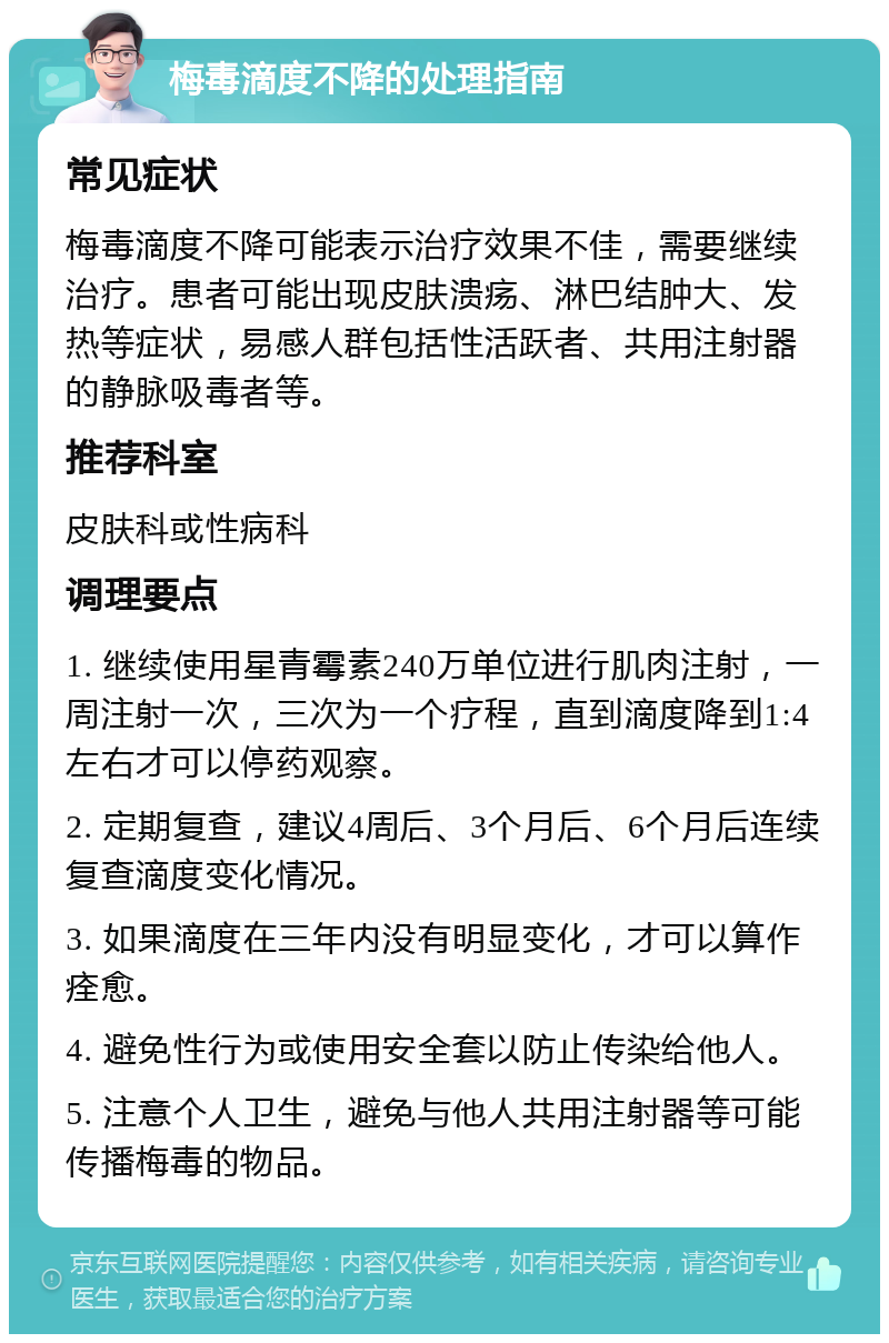 梅毒滴度不降的处理指南 常见症状 梅毒滴度不降可能表示治疗效果不佳，需要继续治疗。患者可能出现皮肤溃疡、淋巴结肿大、发热等症状，易感人群包括性活跃者、共用注射器的静脉吸毒者等。 推荐科室 皮肤科或性病科 调理要点 1. 继续使用星青霉素240万单位进行肌肉注射，一周注射一次，三次为一个疗程，直到滴度降到1:4左右才可以停药观察。 2. 定期复查，建议4周后、3个月后、6个月后连续复查滴度变化情况。 3. 如果滴度在三年内没有明显变化，才可以算作痊愈。 4. 避免性行为或使用安全套以防止传染给他人。 5. 注意个人卫生，避免与他人共用注射器等可能传播梅毒的物品。