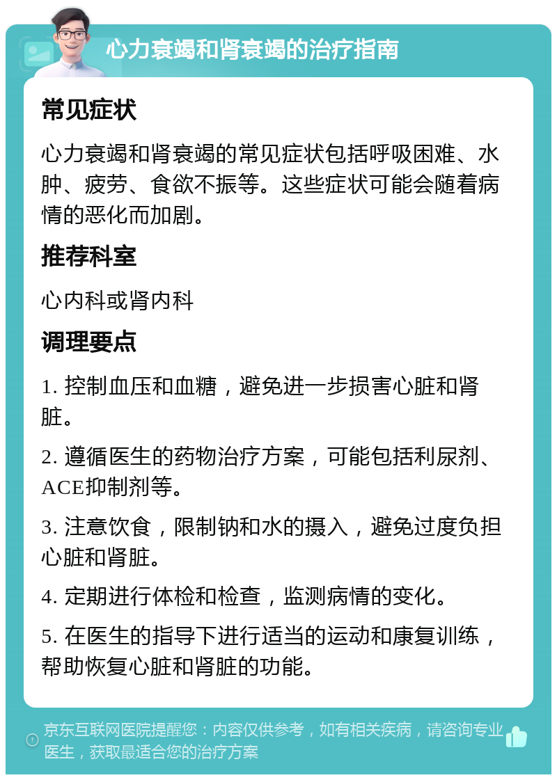 心力衰竭和肾衰竭的治疗指南 常见症状 心力衰竭和肾衰竭的常见症状包括呼吸困难、水肿、疲劳、食欲不振等。这些症状可能会随着病情的恶化而加剧。 推荐科室 心内科或肾内科 调理要点 1. 控制血压和血糖，避免进一步损害心脏和肾脏。 2. 遵循医生的药物治疗方案，可能包括利尿剂、ACE抑制剂等。 3. 注意饮食，限制钠和水的摄入，避免过度负担心脏和肾脏。 4. 定期进行体检和检查，监测病情的变化。 5. 在医生的指导下进行适当的运动和康复训练，帮助恢复心脏和肾脏的功能。