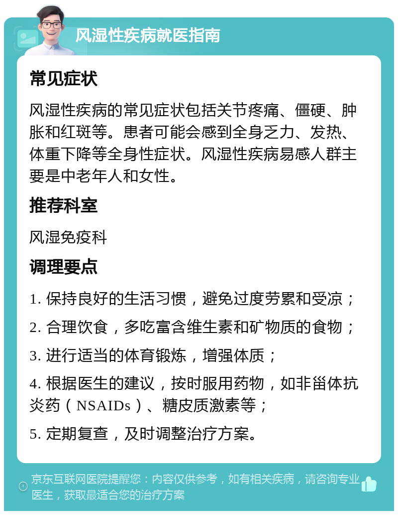 风湿性疾病就医指南 常见症状 风湿性疾病的常见症状包括关节疼痛、僵硬、肿胀和红斑等。患者可能会感到全身乏力、发热、体重下降等全身性症状。风湿性疾病易感人群主要是中老年人和女性。 推荐科室 风湿免疫科 调理要点 1. 保持良好的生活习惯，避免过度劳累和受凉； 2. 合理饮食，多吃富含维生素和矿物质的食物； 3. 进行适当的体育锻炼，增强体质； 4. 根据医生的建议，按时服用药物，如非甾体抗炎药（NSAIDs）、糖皮质激素等； 5. 定期复查，及时调整治疗方案。