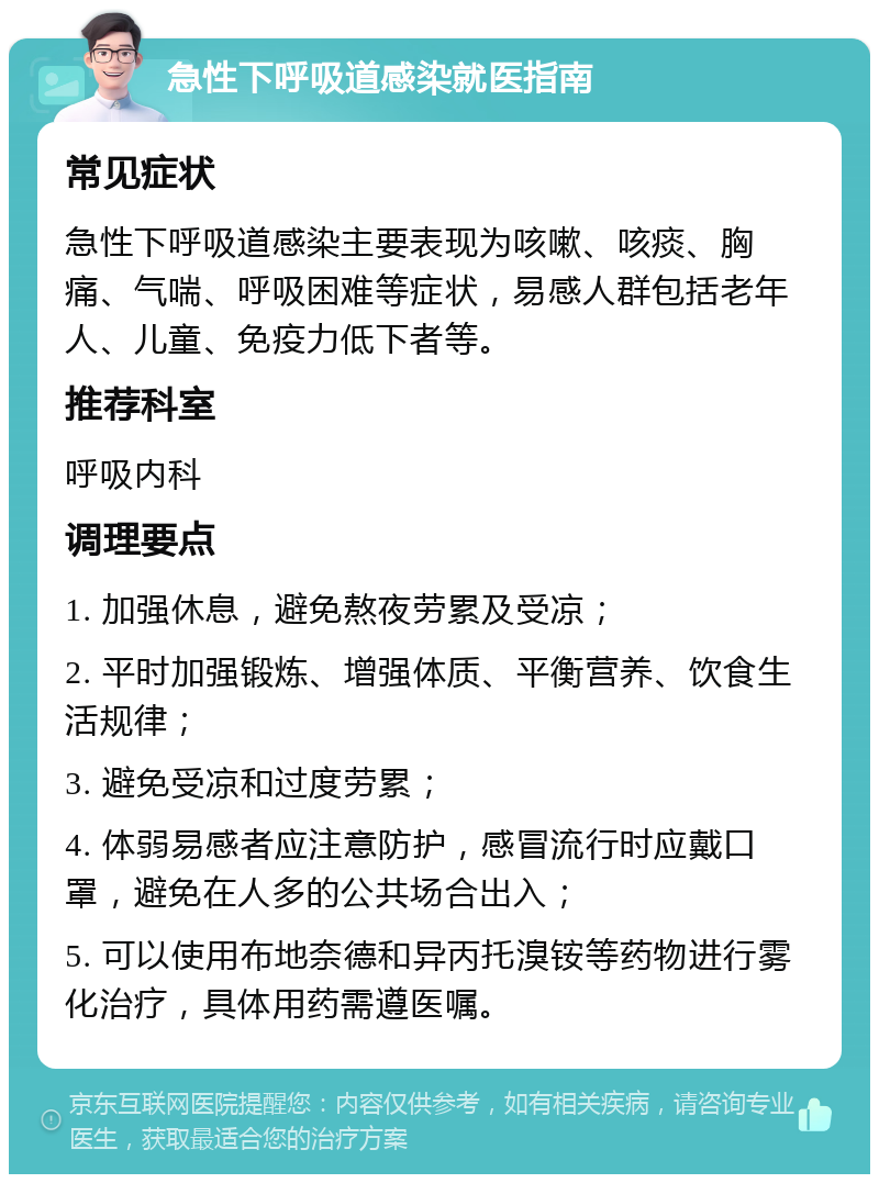 急性下呼吸道感染就医指南 常见症状 急性下呼吸道感染主要表现为咳嗽、咳痰、胸痛、气喘、呼吸困难等症状，易感人群包括老年人、儿童、免疫力低下者等。 推荐科室 呼吸内科 调理要点 1. 加强休息，避免熬夜劳累及受凉； 2. 平时加强锻炼、增强体质、平衡营养、饮食生活规律； 3. 避免受凉和过度劳累； 4. 体弱易感者应注意防护，感冒流行时应戴口罩，避免在人多的公共场合出入； 5. 可以使用布地奈德和异丙托溴铵等药物进行雾化治疗，具体用药需遵医嘱。