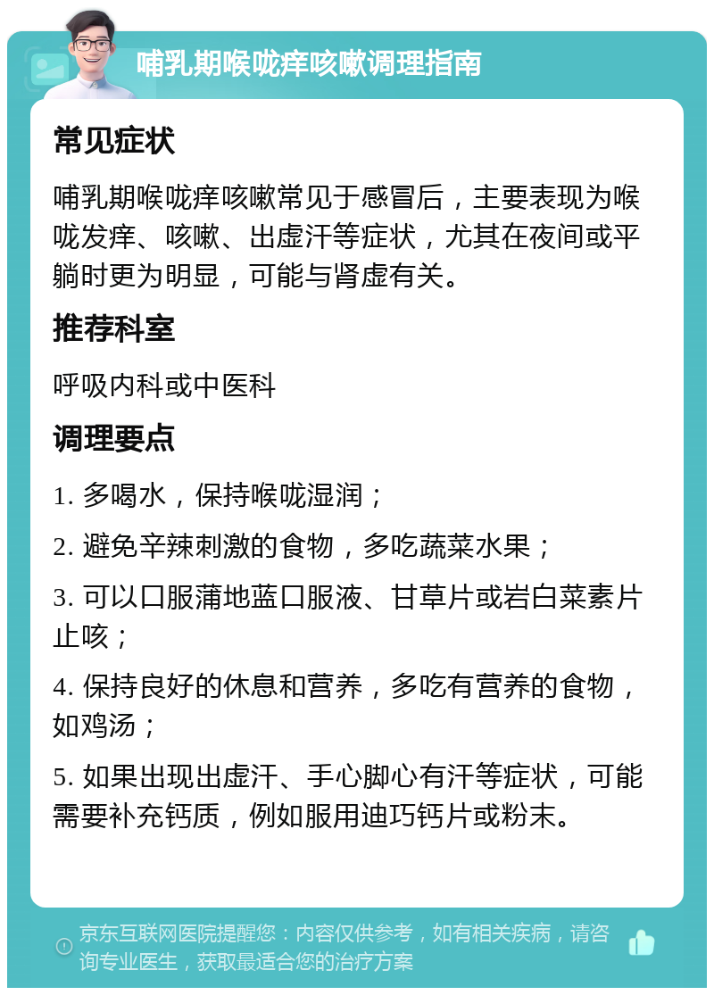 哺乳期喉咙痒咳嗽调理指南 常见症状 哺乳期喉咙痒咳嗽常见于感冒后，主要表现为喉咙发痒、咳嗽、出虚汗等症状，尤其在夜间或平躺时更为明显，可能与肾虚有关。 推荐科室 呼吸内科或中医科 调理要点 1. 多喝水，保持喉咙湿润； 2. 避免辛辣刺激的食物，多吃蔬菜水果； 3. 可以口服蒲地蓝口服液、甘草片或岩白菜素片止咳； 4. 保持良好的休息和营养，多吃有营养的食物，如鸡汤； 5. 如果出现出虚汗、手心脚心有汗等症状，可能需要补充钙质，例如服用迪巧钙片或粉末。