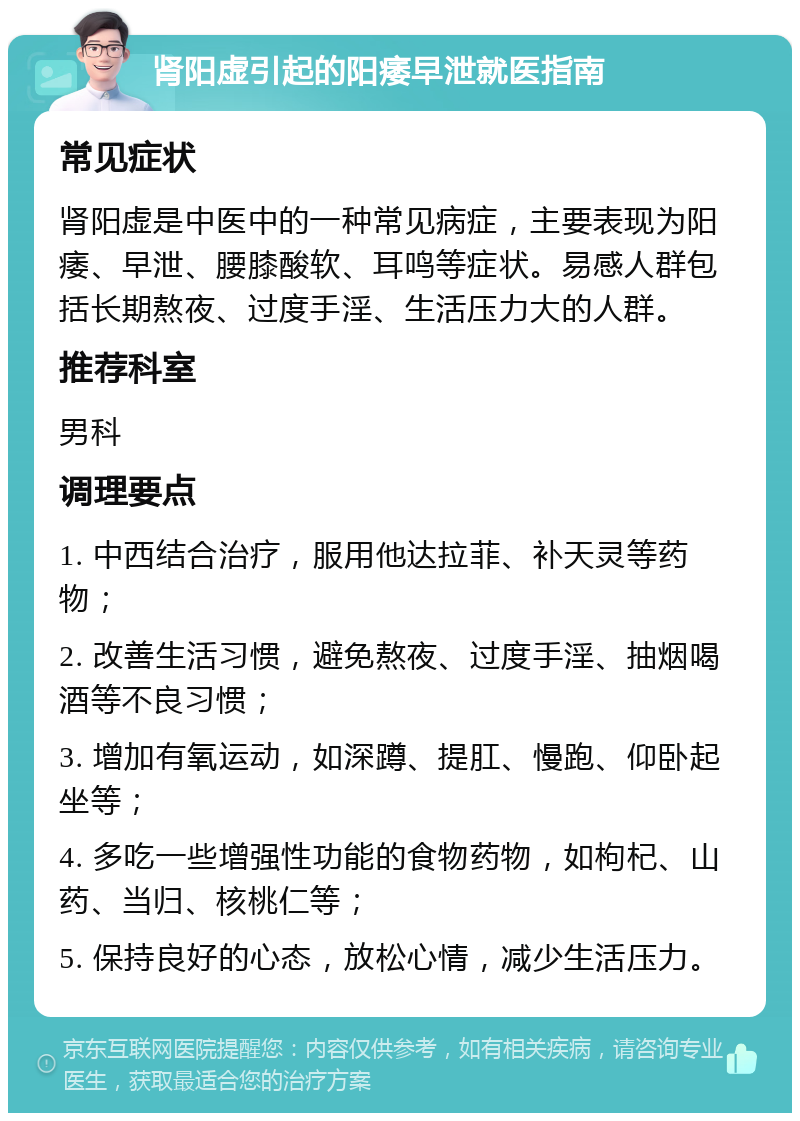 肾阳虚引起的阳痿早泄就医指南 常见症状 肾阳虚是中医中的一种常见病症，主要表现为阳痿、早泄、腰膝酸软、耳鸣等症状。易感人群包括长期熬夜、过度手淫、生活压力大的人群。 推荐科室 男科 调理要点 1. 中西结合治疗，服用他达拉菲、补天灵等药物； 2. 改善生活习惯，避免熬夜、过度手淫、抽烟喝酒等不良习惯； 3. 增加有氧运动，如深蹲、提肛、慢跑、仰卧起坐等； 4. 多吃一些增强性功能的食物药物，如枸杞、山药、当归、核桃仁等； 5. 保持良好的心态，放松心情，减少生活压力。