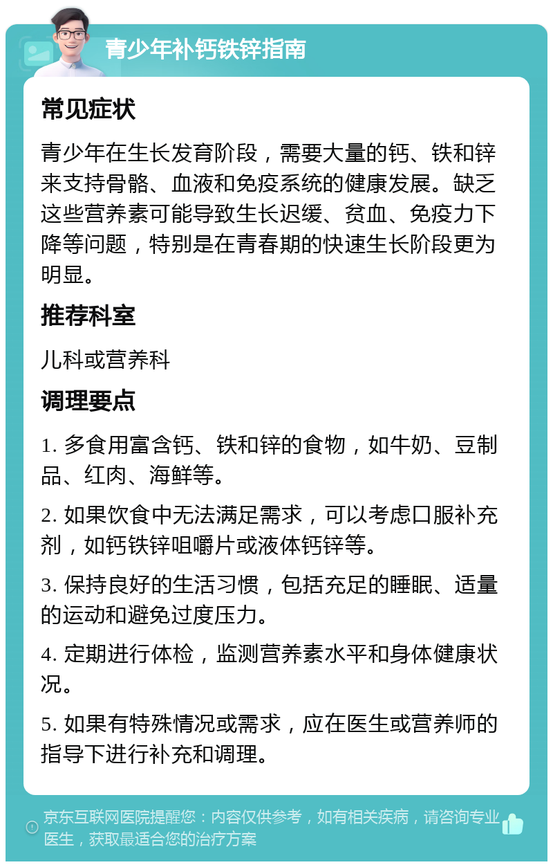 青少年补钙铁锌指南 常见症状 青少年在生长发育阶段，需要大量的钙、铁和锌来支持骨骼、血液和免疫系统的健康发展。缺乏这些营养素可能导致生长迟缓、贫血、免疫力下降等问题，特别是在青春期的快速生长阶段更为明显。 推荐科室 儿科或营养科 调理要点 1. 多食用富含钙、铁和锌的食物，如牛奶、豆制品、红肉、海鲜等。 2. 如果饮食中无法满足需求，可以考虑口服补充剂，如钙铁锌咀嚼片或液体钙锌等。 3. 保持良好的生活习惯，包括充足的睡眠、适量的运动和避免过度压力。 4. 定期进行体检，监测营养素水平和身体健康状况。 5. 如果有特殊情况或需求，应在医生或营养师的指导下进行补充和调理。