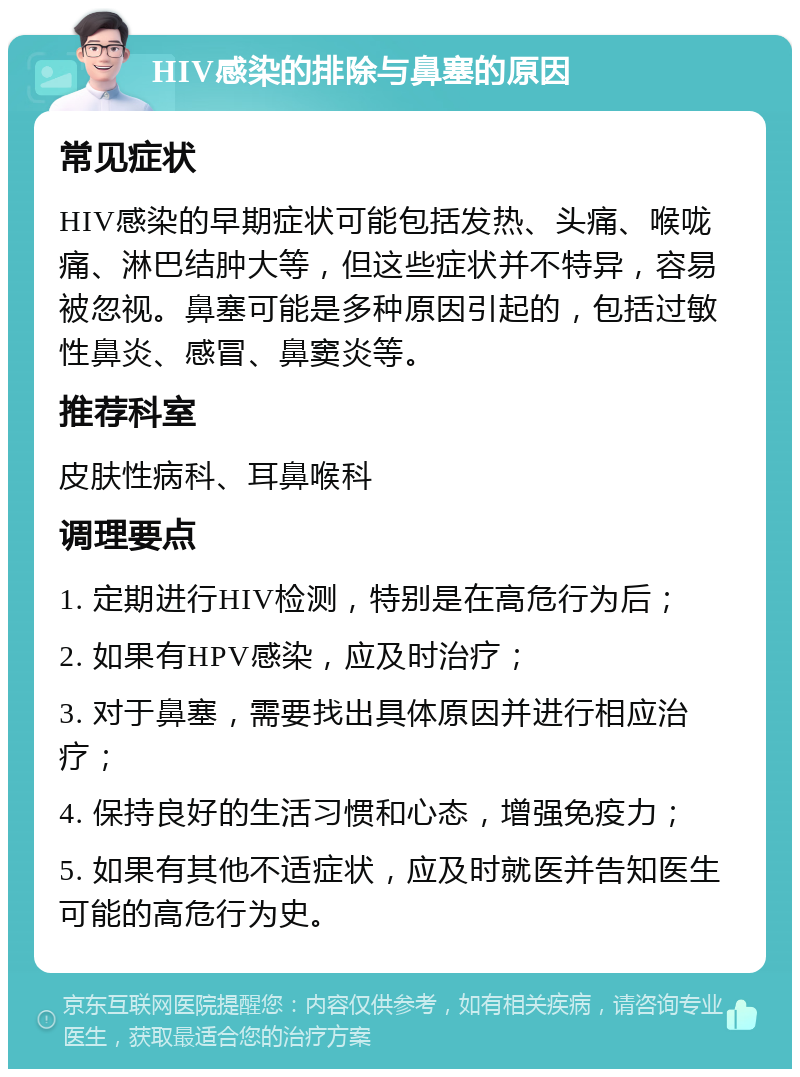 HIV感染的排除与鼻塞的原因 常见症状 HIV感染的早期症状可能包括发热、头痛、喉咙痛、淋巴结肿大等，但这些症状并不特异，容易被忽视。鼻塞可能是多种原因引起的，包括过敏性鼻炎、感冒、鼻窦炎等。 推荐科室 皮肤性病科、耳鼻喉科 调理要点 1. 定期进行HIV检测，特别是在高危行为后； 2. 如果有HPV感染，应及时治疗； 3. 对于鼻塞，需要找出具体原因并进行相应治疗； 4. 保持良好的生活习惯和心态，增强免疫力； 5. 如果有其他不适症状，应及时就医并告知医生可能的高危行为史。