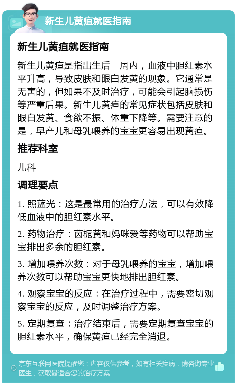 新生儿黄疸就医指南 新生儿黄疸就医指南 新生儿黄疸是指出生后一周内，血液中胆红素水平升高，导致皮肤和眼白发黄的现象。它通常是无害的，但如果不及时治疗，可能会引起脑损伤等严重后果。新生儿黄疸的常见症状包括皮肤和眼白发黄、食欲不振、体重下降等。需要注意的是，早产儿和母乳喂养的宝宝更容易出现黄疸。 推荐科室 儿科 调理要点 1. 照蓝光：这是最常用的治疗方法，可以有效降低血液中的胆红素水平。 2. 药物治疗：茵栀黄和妈咪爱等药物可以帮助宝宝排出多余的胆红素。 3. 增加喂养次数：对于母乳喂养的宝宝，增加喂养次数可以帮助宝宝更快地排出胆红素。 4. 观察宝宝的反应：在治疗过程中，需要密切观察宝宝的反应，及时调整治疗方案。 5. 定期复查：治疗结束后，需要定期复查宝宝的胆红素水平，确保黄疸已经完全消退。