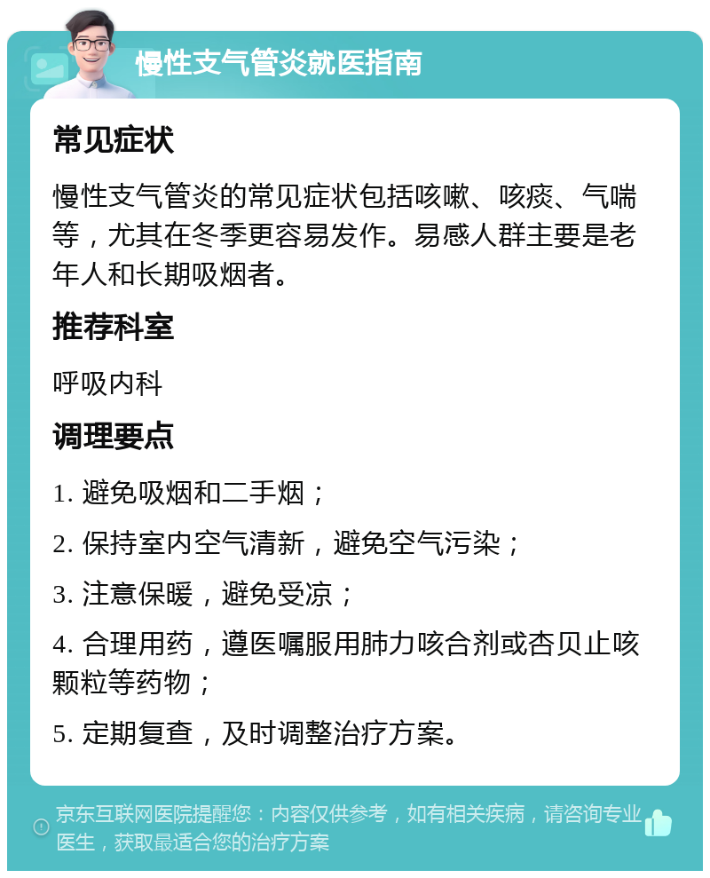 慢性支气管炎就医指南 常见症状 慢性支气管炎的常见症状包括咳嗽、咳痰、气喘等，尤其在冬季更容易发作。易感人群主要是老年人和长期吸烟者。 推荐科室 呼吸内科 调理要点 1. 避免吸烟和二手烟； 2. 保持室内空气清新，避免空气污染； 3. 注意保暖，避免受凉； 4. 合理用药，遵医嘱服用肺力咳合剂或杏贝止咳颗粒等药物； 5. 定期复查，及时调整治疗方案。