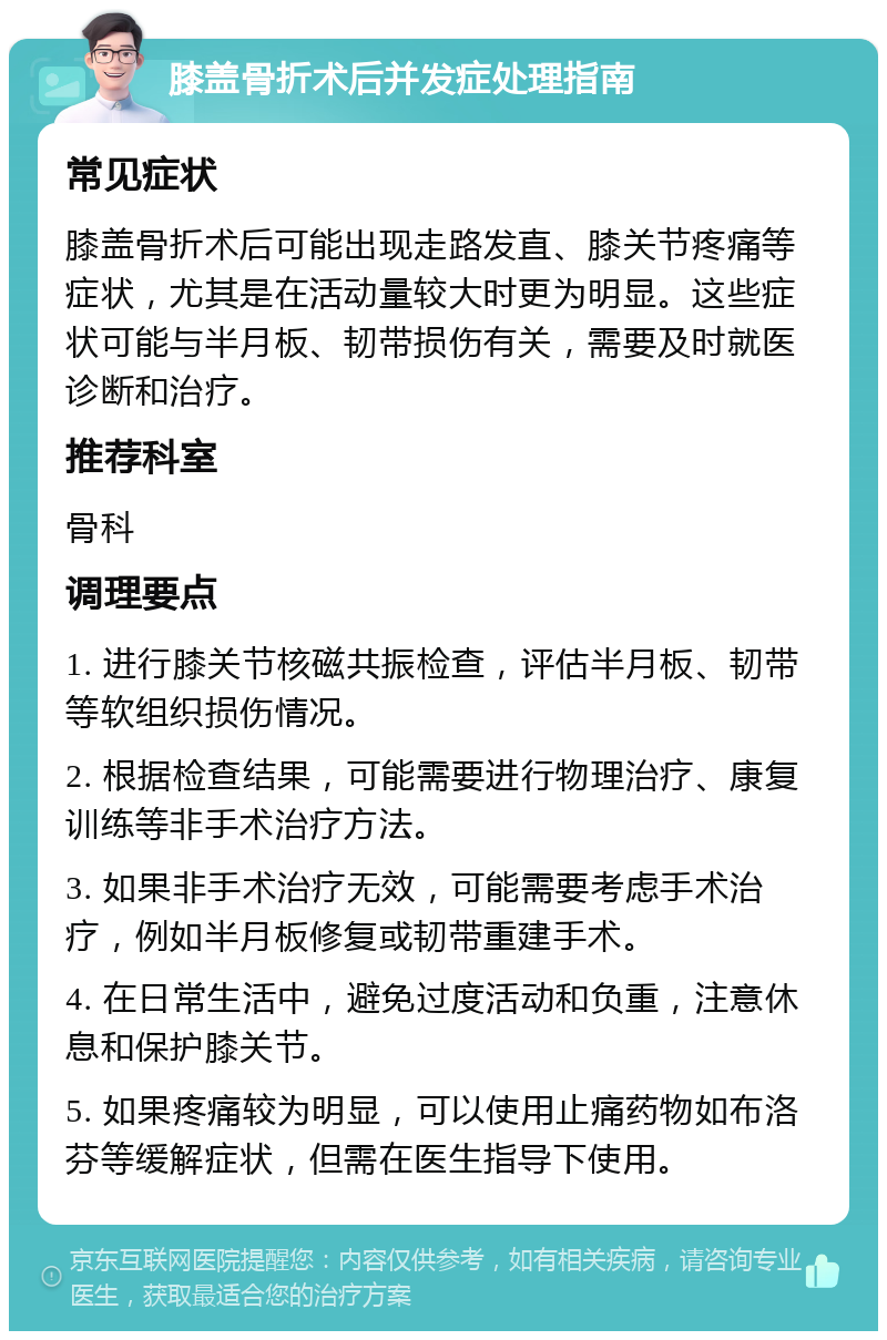 膝盖骨折术后并发症处理指南 常见症状 膝盖骨折术后可能出现走路发直、膝关节疼痛等症状，尤其是在活动量较大时更为明显。这些症状可能与半月板、韧带损伤有关，需要及时就医诊断和治疗。 推荐科室 骨科 调理要点 1. 进行膝关节核磁共振检查，评估半月板、韧带等软组织损伤情况。 2. 根据检查结果，可能需要进行物理治疗、康复训练等非手术治疗方法。 3. 如果非手术治疗无效，可能需要考虑手术治疗，例如半月板修复或韧带重建手术。 4. 在日常生活中，避免过度活动和负重，注意休息和保护膝关节。 5. 如果疼痛较为明显，可以使用止痛药物如布洛芬等缓解症状，但需在医生指导下使用。