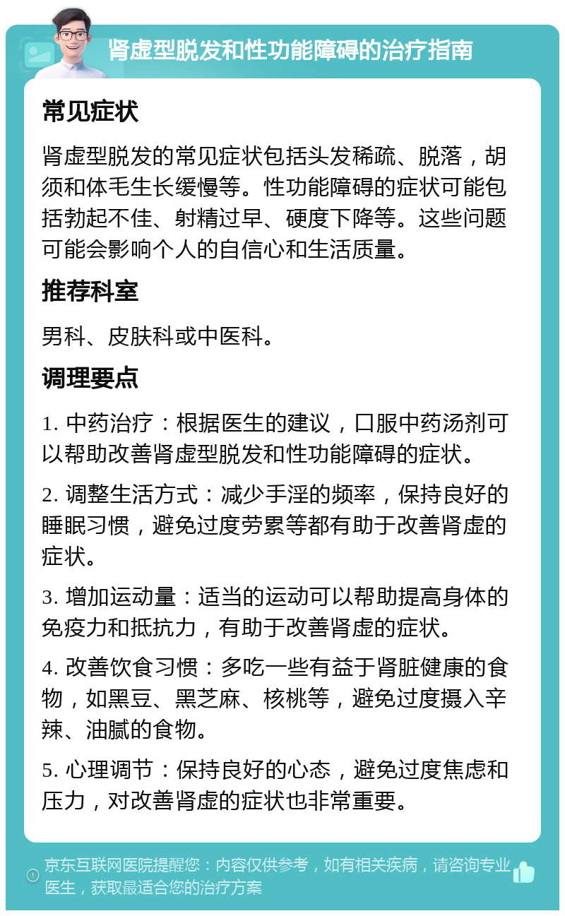 肾虚型脱发和性功能障碍的治疗指南 常见症状 肾虚型脱发的常见症状包括头发稀疏、脱落，胡须和体毛生长缓慢等。性功能障碍的症状可能包括勃起不佳、射精过早、硬度下降等。这些问题可能会影响个人的自信心和生活质量。 推荐科室 男科、皮肤科或中医科。 调理要点 1. 中药治疗：根据医生的建议，口服中药汤剂可以帮助改善肾虚型脱发和性功能障碍的症状。 2. 调整生活方式：减少手淫的频率，保持良好的睡眠习惯，避免过度劳累等都有助于改善肾虚的症状。 3. 增加运动量：适当的运动可以帮助提高身体的免疫力和抵抗力，有助于改善肾虚的症状。 4. 改善饮食习惯：多吃一些有益于肾脏健康的食物，如黑豆、黑芝麻、核桃等，避免过度摄入辛辣、油腻的食物。 5. 心理调节：保持良好的心态，避免过度焦虑和压力，对改善肾虚的症状也非常重要。