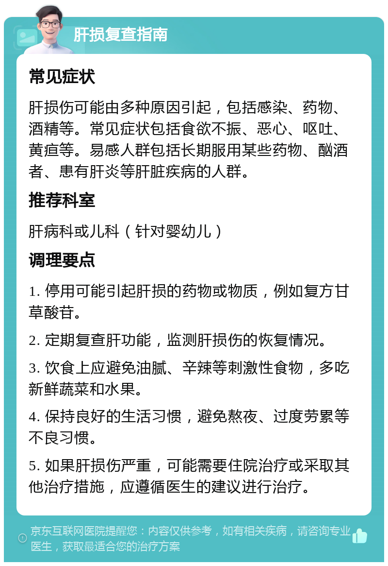 肝损复查指南 常见症状 肝损伤可能由多种原因引起，包括感染、药物、酒精等。常见症状包括食欲不振、恶心、呕吐、黄疸等。易感人群包括长期服用某些药物、酗酒者、患有肝炎等肝脏疾病的人群。 推荐科室 肝病科或儿科（针对婴幼儿） 调理要点 1. 停用可能引起肝损的药物或物质，例如复方甘草酸苷。 2. 定期复查肝功能，监测肝损伤的恢复情况。 3. 饮食上应避免油腻、辛辣等刺激性食物，多吃新鲜蔬菜和水果。 4. 保持良好的生活习惯，避免熬夜、过度劳累等不良习惯。 5. 如果肝损伤严重，可能需要住院治疗或采取其他治疗措施，应遵循医生的建议进行治疗。