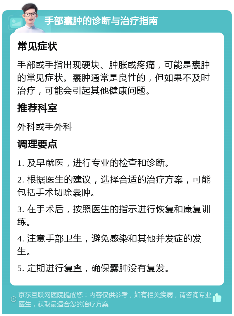 手部囊肿的诊断与治疗指南 常见症状 手部或手指出现硬块、肿胀或疼痛，可能是囊肿的常见症状。囊肿通常是良性的，但如果不及时治疗，可能会引起其他健康问题。 推荐科室 外科或手外科 调理要点 1. 及早就医，进行专业的检查和诊断。 2. 根据医生的建议，选择合适的治疗方案，可能包括手术切除囊肿。 3. 在手术后，按照医生的指示进行恢复和康复训练。 4. 注意手部卫生，避免感染和其他并发症的发生。 5. 定期进行复查，确保囊肿没有复发。