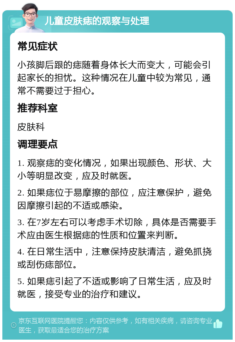 儿童皮肤痣的观察与处理 常见症状 小孩脚后跟的痣随着身体长大而变大，可能会引起家长的担忧。这种情况在儿童中较为常见，通常不需要过于担心。 推荐科室 皮肤科 调理要点 1. 观察痣的变化情况，如果出现颜色、形状、大小等明显改变，应及时就医。 2. 如果痣位于易摩擦的部位，应注意保护，避免因摩擦引起的不适或感染。 3. 在7岁左右可以考虑手术切除，具体是否需要手术应由医生根据痣的性质和位置来判断。 4. 在日常生活中，注意保持皮肤清洁，避免抓挠或刮伤痣部位。 5. 如果痣引起了不适或影响了日常生活，应及时就医，接受专业的治疗和建议。