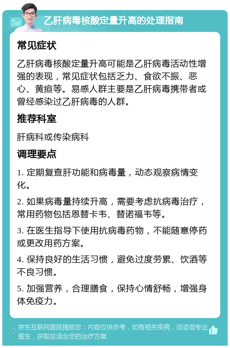 乙肝病毒核酸定量升高的处理指南 常见症状 乙肝病毒核酸定量升高可能是乙肝病毒活动性增强的表现，常见症状包括乏力、食欲不振、恶心、黄疸等。易感人群主要是乙肝病毒携带者或曾经感染过乙肝病毒的人群。 推荐科室 肝病科或传染病科 调理要点 1. 定期复查肝功能和病毒量，动态观察病情变化。 2. 如果病毒量持续升高，需要考虑抗病毒治疗，常用药物包括恩替卡韦、替诺福韦等。 3. 在医生指导下使用抗病毒药物，不能随意停药或更改用药方案。 4. 保持良好的生活习惯，避免过度劳累、饮酒等不良习惯。 5. 加强营养，合理膳食，保持心情舒畅，增强身体免疫力。