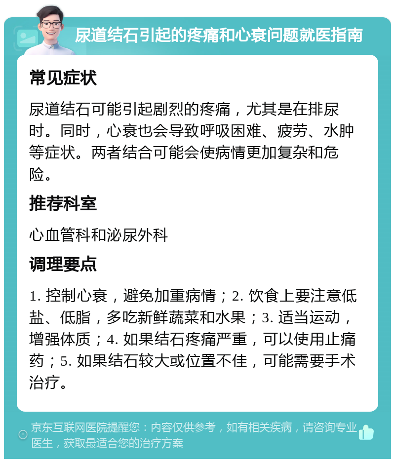 尿道结石引起的疼痛和心衰问题就医指南 常见症状 尿道结石可能引起剧烈的疼痛，尤其是在排尿时。同时，心衰也会导致呼吸困难、疲劳、水肿等症状。两者结合可能会使病情更加复杂和危险。 推荐科室 心血管科和泌尿外科 调理要点 1. 控制心衰，避免加重病情；2. 饮食上要注意低盐、低脂，多吃新鲜蔬菜和水果；3. 适当运动，增强体质；4. 如果结石疼痛严重，可以使用止痛药；5. 如果结石较大或位置不佳，可能需要手术治疗。