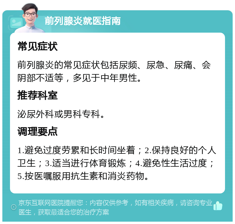 前列腺炎就医指南 常见症状 前列腺炎的常见症状包括尿频、尿急、尿痛、会阴部不适等，多见于中年男性。 推荐科室 泌尿外科或男科专科。 调理要点 1.避免过度劳累和长时间坐着；2.保持良好的个人卫生；3.适当进行体育锻炼；4.避免性生活过度；5.按医嘱服用抗生素和消炎药物。