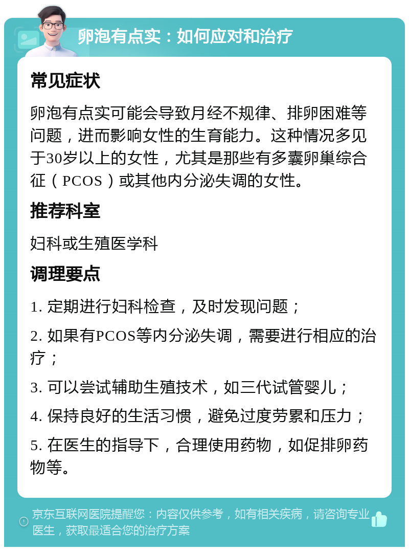 卵泡有点实：如何应对和治疗 常见症状 卵泡有点实可能会导致月经不规律、排卵困难等问题，进而影响女性的生育能力。这种情况多见于30岁以上的女性，尤其是那些有多囊卵巢综合征（PCOS）或其他内分泌失调的女性。 推荐科室 妇科或生殖医学科 调理要点 1. 定期进行妇科检查，及时发现问题； 2. 如果有PCOS等内分泌失调，需要进行相应的治疗； 3. 可以尝试辅助生殖技术，如三代试管婴儿； 4. 保持良好的生活习惯，避免过度劳累和压力； 5. 在医生的指导下，合理使用药物，如促排卵药物等。