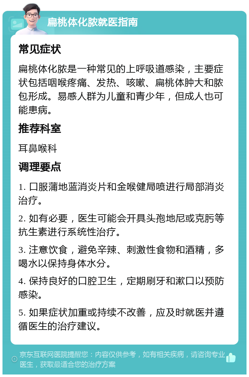 扁桃体化脓就医指南 常见症状 扁桃体化脓是一种常见的上呼吸道感染，主要症状包括咽喉疼痛、发热、咳嗽、扁桃体肿大和脓包形成。易感人群为儿童和青少年，但成人也可能患病。 推荐科室 耳鼻喉科 调理要点 1. 口服蒲地蓝消炎片和金喉健局喷进行局部消炎治疗。 2. 如有必要，医生可能会开具头孢地尼或克肟等抗生素进行系统性治疗。 3. 注意饮食，避免辛辣、刺激性食物和酒精，多喝水以保持身体水分。 4. 保持良好的口腔卫生，定期刷牙和漱口以预防感染。 5. 如果症状加重或持续不改善，应及时就医并遵循医生的治疗建议。