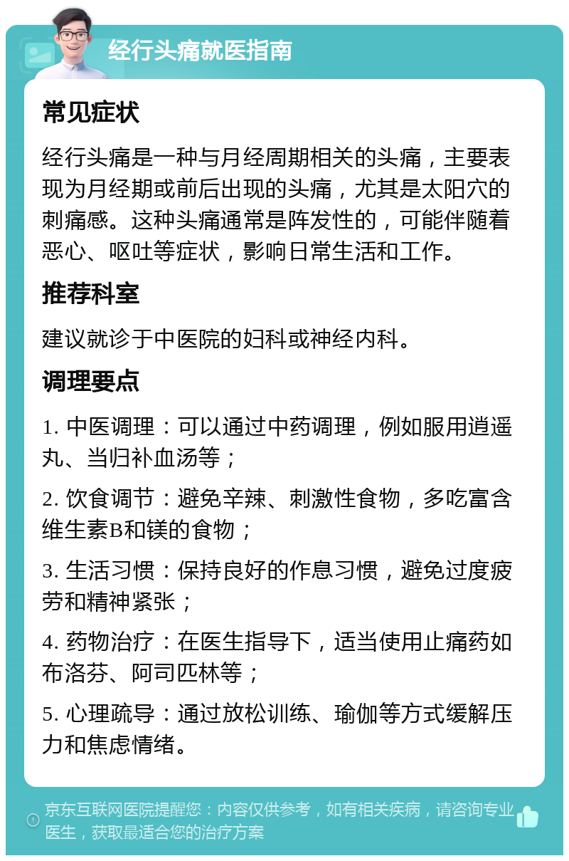 经行头痛就医指南 常见症状 经行头痛是一种与月经周期相关的头痛，主要表现为月经期或前后出现的头痛，尤其是太阳穴的刺痛感。这种头痛通常是阵发性的，可能伴随着恶心、呕吐等症状，影响日常生活和工作。 推荐科室 建议就诊于中医院的妇科或神经内科。 调理要点 1. 中医调理：可以通过中药调理，例如服用逍遥丸、当归补血汤等； 2. 饮食调节：避免辛辣、刺激性食物，多吃富含维生素B和镁的食物； 3. 生活习惯：保持良好的作息习惯，避免过度疲劳和精神紧张； 4. 药物治疗：在医生指导下，适当使用止痛药如布洛芬、阿司匹林等； 5. 心理疏导：通过放松训练、瑜伽等方式缓解压力和焦虑情绪。