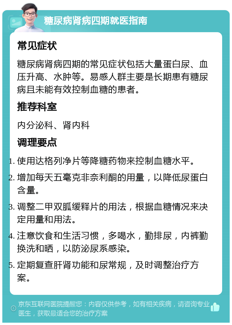 糖尿病肾病四期就医指南 常见症状 糖尿病肾病四期的常见症状包括大量蛋白尿、血压升高、水肿等。易感人群主要是长期患有糖尿病且未能有效控制血糖的患者。 推荐科室 内分泌科、肾内科 调理要点 使用达格列净片等降糖药物来控制血糖水平。 增加每天五毫克非奈利酮的用量，以降低尿蛋白含量。 调整二甲双胍缓释片的用法，根据血糖情况来决定用量和用法。 注意饮食和生活习惯，多喝水，勤排尿，内裤勤换洗和晒，以防泌尿系感染。 定期复查肝肾功能和尿常规，及时调整治疗方案。