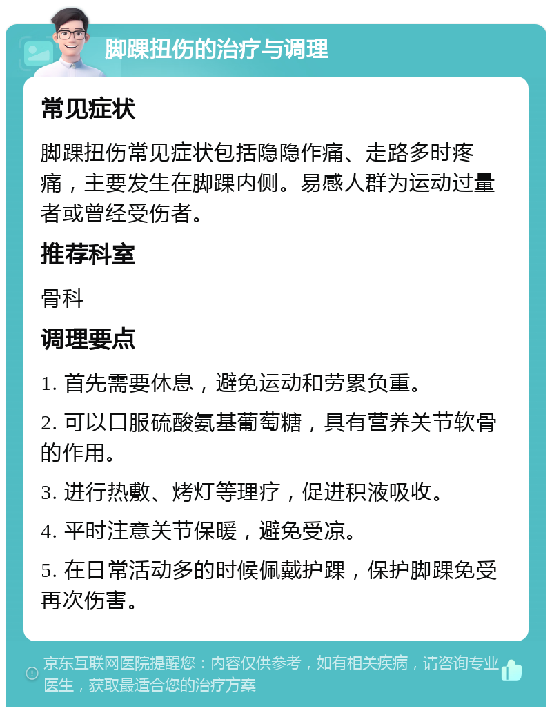 脚踝扭伤的治疗与调理 常见症状 脚踝扭伤常见症状包括隐隐作痛、走路多时疼痛，主要发生在脚踝内侧。易感人群为运动过量者或曾经受伤者。 推荐科室 骨科 调理要点 1. 首先需要休息，避免运动和劳累负重。 2. 可以口服硫酸氨基葡萄糖，具有营养关节软骨的作用。 3. 进行热敷、烤灯等理疗，促进积液吸收。 4. 平时注意关节保暖，避免受凉。 5. 在日常活动多的时候佩戴护踝，保护脚踝免受再次伤害。