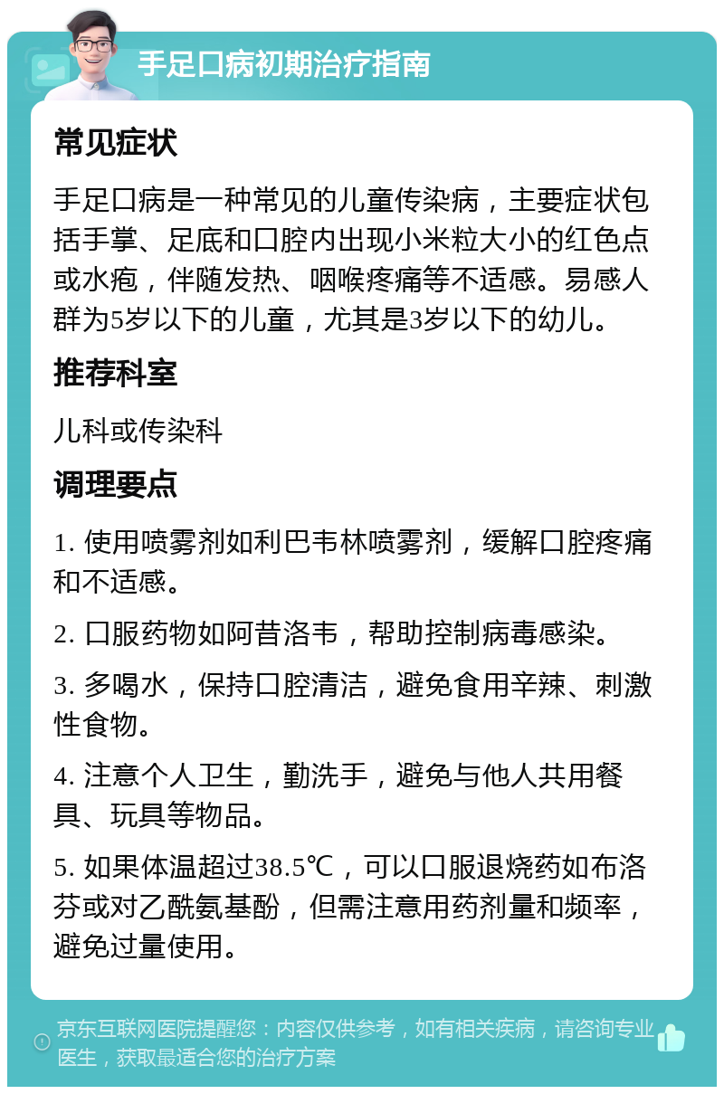 手足口病初期治疗指南 常见症状 手足口病是一种常见的儿童传染病，主要症状包括手掌、足底和口腔内出现小米粒大小的红色点或水疱，伴随发热、咽喉疼痛等不适感。易感人群为5岁以下的儿童，尤其是3岁以下的幼儿。 推荐科室 儿科或传染科 调理要点 1. 使用喷雾剂如利巴韦林喷雾剂，缓解口腔疼痛和不适感。 2. 口服药物如阿昔洛韦，帮助控制病毒感染。 3. 多喝水，保持口腔清洁，避免食用辛辣、刺激性食物。 4. 注意个人卫生，勤洗手，避免与他人共用餐具、玩具等物品。 5. 如果体温超过38.5℃，可以口服退烧药如布洛芬或对乙酰氨基酚，但需注意用药剂量和频率，避免过量使用。