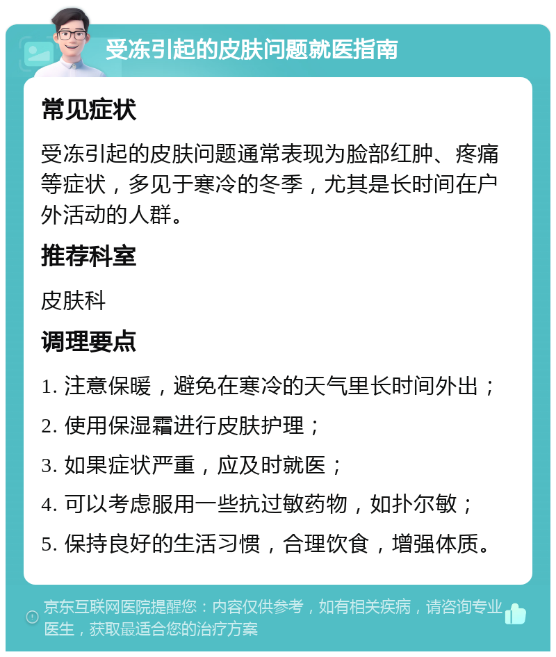 受冻引起的皮肤问题就医指南 常见症状 受冻引起的皮肤问题通常表现为脸部红肿、疼痛等症状，多见于寒冷的冬季，尤其是长时间在户外活动的人群。 推荐科室 皮肤科 调理要点 1. 注意保暖，避免在寒冷的天气里长时间外出； 2. 使用保湿霜进行皮肤护理； 3. 如果症状严重，应及时就医； 4. 可以考虑服用一些抗过敏药物，如扑尔敏； 5. 保持良好的生活习惯，合理饮食，增强体质。