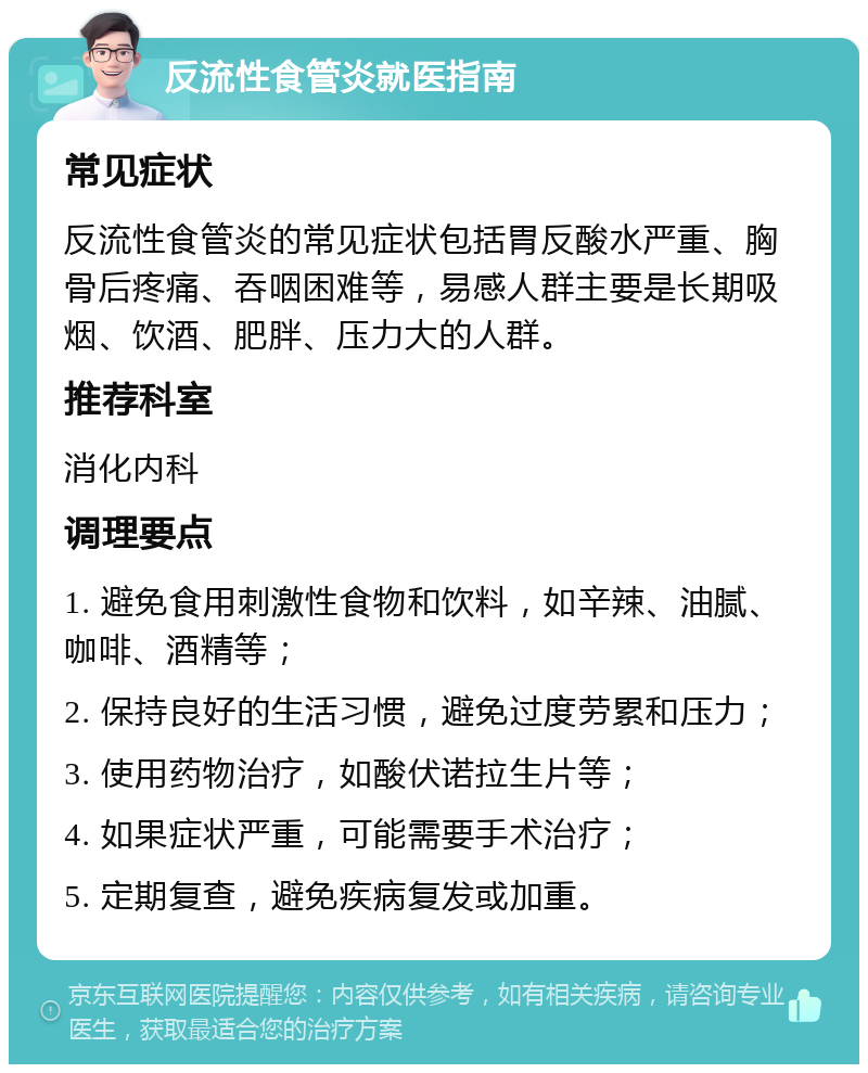 反流性食管炎就医指南 常见症状 反流性食管炎的常见症状包括胃反酸水严重、胸骨后疼痛、吞咽困难等，易感人群主要是长期吸烟、饮酒、肥胖、压力大的人群。 推荐科室 消化内科 调理要点 1. 避免食用刺激性食物和饮料，如辛辣、油腻、咖啡、酒精等； 2. 保持良好的生活习惯，避免过度劳累和压力； 3. 使用药物治疗，如酸伏诺拉生片等； 4. 如果症状严重，可能需要手术治疗； 5. 定期复查，避免疾病复发或加重。