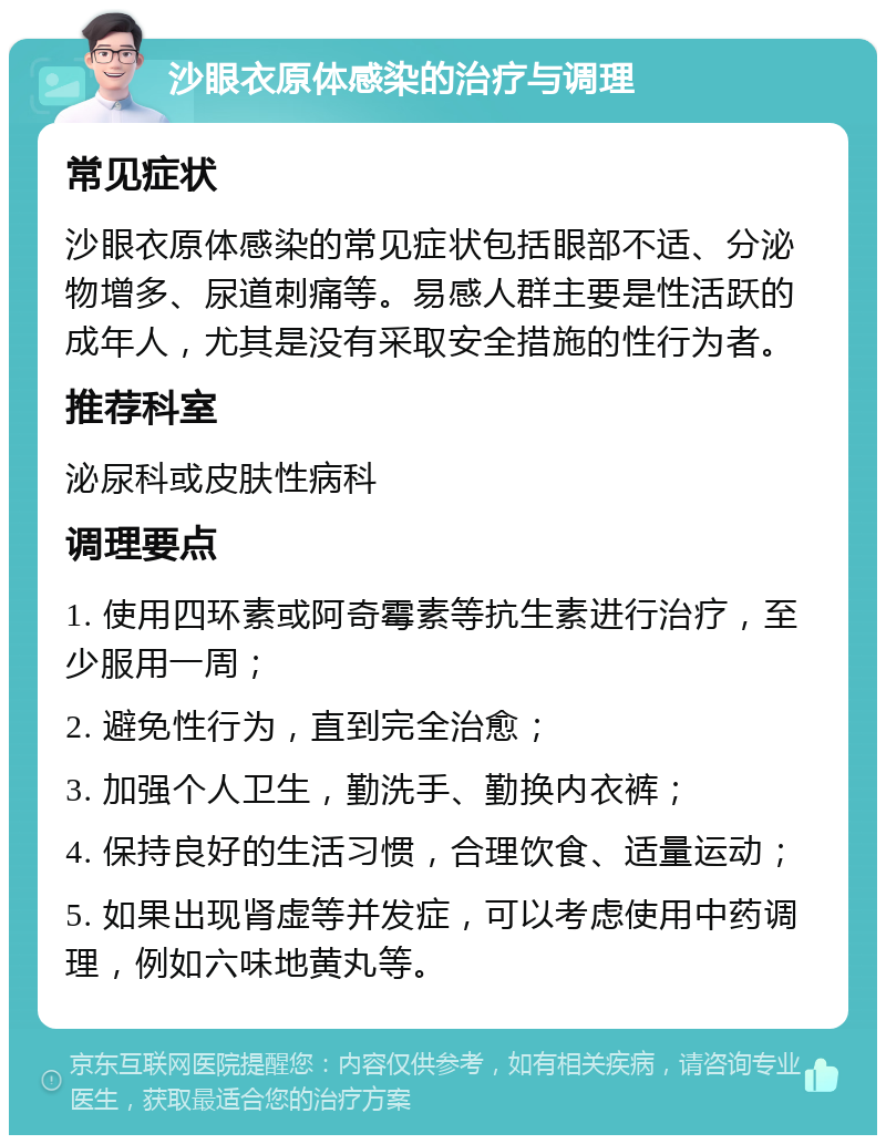 沙眼衣原体感染的治疗与调理 常见症状 沙眼衣原体感染的常见症状包括眼部不适、分泌物增多、尿道刺痛等。易感人群主要是性活跃的成年人，尤其是没有采取安全措施的性行为者。 推荐科室 泌尿科或皮肤性病科 调理要点 1. 使用四环素或阿奇霉素等抗生素进行治疗，至少服用一周； 2. 避免性行为，直到完全治愈； 3. 加强个人卫生，勤洗手、勤换内衣裤； 4. 保持良好的生活习惯，合理饮食、适量运动； 5. 如果出现肾虚等并发症，可以考虑使用中药调理，例如六味地黄丸等。